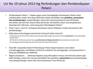 UU No 19 tahun 2013 ttg Perlindungan dan Pemberdayaan
Petani:
• Pemberdayaan Petani = “segala upaya untuk meningkatkan kemampuan Petani untuk
melaksanakan Usaha Tani yang lebih baik melalui pendidikan dan pelatihan, penyuluhan
dan pendampingan, pengembangan sistem dan sarana pemasaran hasil Pertanian,
konsolidasi dan jaminan luasan lahan pertanian, kemudahan akses ilmu pengetahuan,
teknologi dan informasi, serta penguatan Kelembagaan Petani”.
• Pasal 7 ayat 3 point b: strategi pemberdayaan petani dilakukan melalui penyuluhan dan
pendampingan.
• Keberadaan kelembagaan penyuluhan di daerah dalam Pasal 46:
(1) Pemerintah dan Pemerintah Daerah sesuai dengan kewenangannya memberi fasilitas penyuluhan dan pendampingan
kepada Petani
(2) Pemberian fasilitas penyuluhan berupa pembentukan lembaga penyuluhan dan penyediaan penyuluh, dan
(3) Lembaga penyuluhan dibentuk oleh Pemerintah dan Pemerintah Daerah.
• Pasal 98: masyarakat dalam Pemberdayaan Petani dapat berperan serta dalam
menyelenggarakan: pendidikan nonformal, pelatihan dan pemagangan, serta penyuluhan (=
Penyuluh SWADAYA dan SWASTA).
• Bagian penjelasan : ....beberapa kegiatan yang diharapkan mampu menstimulasi petani agar
lebih berdaya, antara lain, berupa pendidikan dan pelatihan, penyuluhan dan pendampingan,
serta pengembangan sistem dan sarana pemasaran hasil Pertanian.
60
 