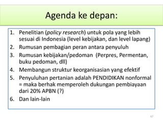Agenda ke depan:
1. Penelitian (policy research) untuk pola yang lebih
sesuai di Indonesia (level kebijakan, dan level lapang)
2. Rumusan pembagian peran antara penyuluh
3. Rumusan kebijakan/pedoman (Perpres, Permentan,
buku pedoman, dll)
4. Membangun struktur keorganisasian yang efektif
5. Penyuluhan pertanian adalah PENDIDIKAN nonformal
= maka berhak memperoleh dukungan pembiayaan
dari 20% APBN (?)
6. Dan lain-lain
67
 