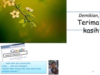 68
Demikian,
Terima
kasih
...... tiada akhir dari sebuah fikir,
maka, .....biar lah ia bergulir.
Apakah akan menuju hilir, atau masih akan
melintar-melintir ?
 