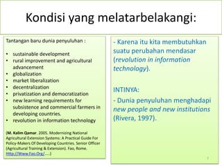 Kondisi yang melatarbelakangi:
- Karena itu kita membutuhkan
suatu perubahan mendasar
(revolution in information
technology).
INTINYA:
- Dunia penyuluhan menghadapi
new people and new institutions
(Rivera, 1997).
Tantangan baru dunia penyuluhan :
• sustainable development
• rural improvement and agricultural
advancement
• globalization
• market liberalization
• decentralization
• privatization and democratization
• new learning requirements for
subsistence and commercial farmers in
developing countries.
• revolution in information technology
(M. Kalim Qamar. 2005. Modernizing National
Agricultural Extension Systems: A Practical Guide For
Policy-Makers Of Developing Countries. Senior Officer
(Agricultural Training & Extension). Fao, Rome.
Http://Www.Fao.Org/.....)
7
 