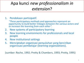 Apa kunci new professionalism in
extension?
1. Pendekaan partisipatif.
“These participatory methods and approaches represent an
opportunity to build better linkages between the various actors and
to increase the learning from each other”.
2. New systems of participatory learning
3. New learning environments for professionals and local
people
4. New institutional settings
5. Menciptakan organisasi penyuluhan yang bercirikan
organissasi pembelajar (learning organizations).
(sumber: Roche, 1992; Pretty & Chambers, 1993; Pretty, 1995)
9
 