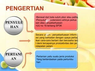 PENGERTIAN 
•Berasal dari kata suluh,obor atau pelita 
•Penyuluhan (extension) artinya perlua 
san atau penyebarluasan 
•UU no 16 tentang SP3K 
Secara umum : penyebarluasan inform 
asi yang berkaitan dengan upaya perba 
ikan cara-cara bertani dan berusaha tan 
I demi tercapainya produktivitas dan pe 
ndapatan petani 
Pertanian yaitu suatu jenis produksi 
Yang berlandaskan pada pertumbu 
han 
PENYULU 
HAN 
PERTANI 
AN 
 