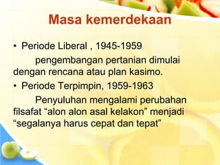 Masa kemerdekaan 
• Periode Liberal , 1945-1959 
pengembangan pertanian dimulai 
dengan rencana atau plan kasimo. 
• Periode Terpimpin, 1959-1963 
Penyuluhan mengalami perubahan 
filsafat “alon alon asal kelakon” menjadi 
“segalanya harus cepat dan tepat” 
 