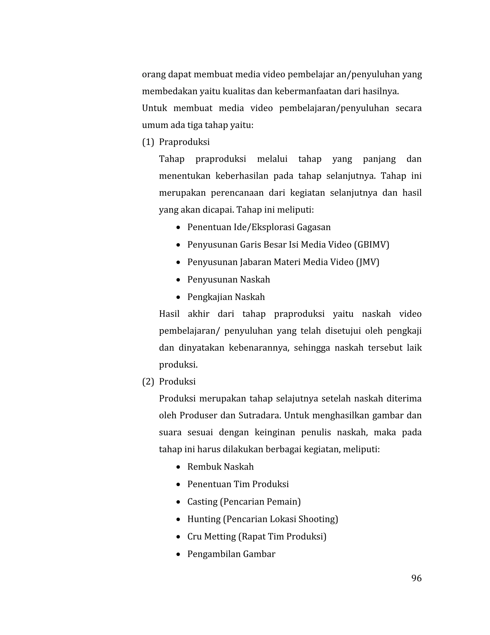 96
orang dapat membuat media video pembelajar an/penyuluhan yang
membedakan yaitu kualitas dan kebermanfaatan dari hasilnya.
Untuk membuat media video pembelajaran/penyuluhan secara
umum ada tiga tahap yaitu:
(1) Praproduksi
Tahap praproduksi melalui tahap yang panjang dan
menentukan keberhasilan pada tahap selanjutnya. Tahap ini
merupakan perencanaan dari kegiatan selanjutnya dan hasil
yang akan dicapai. Tahap ini meliputi:
 Penentuan Ide/Eksplorasi Gagasan
 Penyusunan Garis Besar Isi Media Video (GBIMV)
 Penyusunan Jabaran Materi Media Video (JMV)
 Penyusunan Naskah
 Pengkajian Naskah
Hasil akhir dari tahap praproduksi yaitu naskah video
pembelajaran/ penyuluhan yang telah disetujui oleh pengkaji
dan dinyatakan kebenarannya, sehingga naskah tersebut laik
produksi.
(2) Produksi
Produksi merupakan tahap selajutnya setelah naskah diterima
oleh Produser dan Sutradara. Untuk menghasilkan gambar dan
suara sesuai dengan keinginan penulis naskah, maka pada
tahap ini harus dilakukan berbagai kegiatan, meliputi:
 Rembuk Naskah
 Penentuan Tim Produksi
 Casting (Pencarian Pemain)
 Hunting (Pencarian Lokasi Shooting)
 Cru Metting (Rapat Tim Produksi)
 Pengambilan Gambar
 