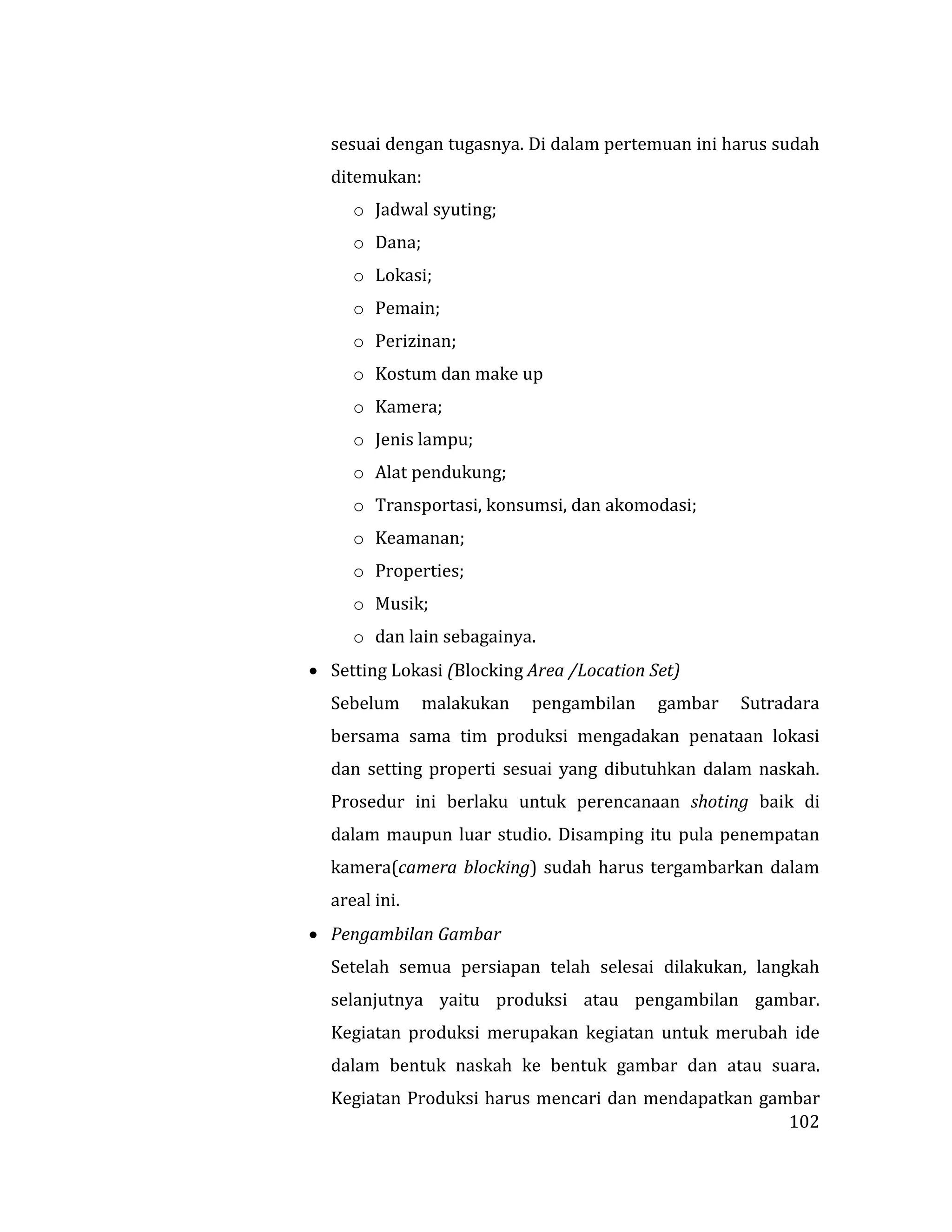 102
sesuai dengan tugasnya. Di dalam pertemuan ini harus sudah
ditemukan:
o Jadwal syuting;
o Dana;
o Lokasi;
o Pemain;
o Perizinan;
o Kostum dan make up
o Kamera;
o Jenis lampu;
o Alat pendukung;
o Transportasi, konsumsi, dan akomodasi;
o Keamanan;
o Properties;
o Musik;
o dan lain sebagainya.
 Setting Lokasi (Blocking Area /Location Set)
Sebelum malakukan pengambilan gambar Sutradara
bersama sama tim produksi mengadakan penataan lokasi
dan setting properti sesuai yang dibutuhkan dalam naskah.
Prosedur ini berlaku untuk perencanaan shoting baik di
dalam maupun luar studio. Disamping itu pula penempatan
kamera(camera blocking) sudah harus tergambarkan dalam
areal ini.
 Pengambilan Gambar
Setelah semua persiapan telah selesai dilakukan, langkah
selanjutnya yaitu produksi atau pengambilan gambar.
Kegiatan produksi merupakan kegiatan untuk merubah ide
dalam bentuk naskah ke bentuk gambar dan atau suara.
Kegiatan Produksi harus mencari dan mendapatkan gambar
 