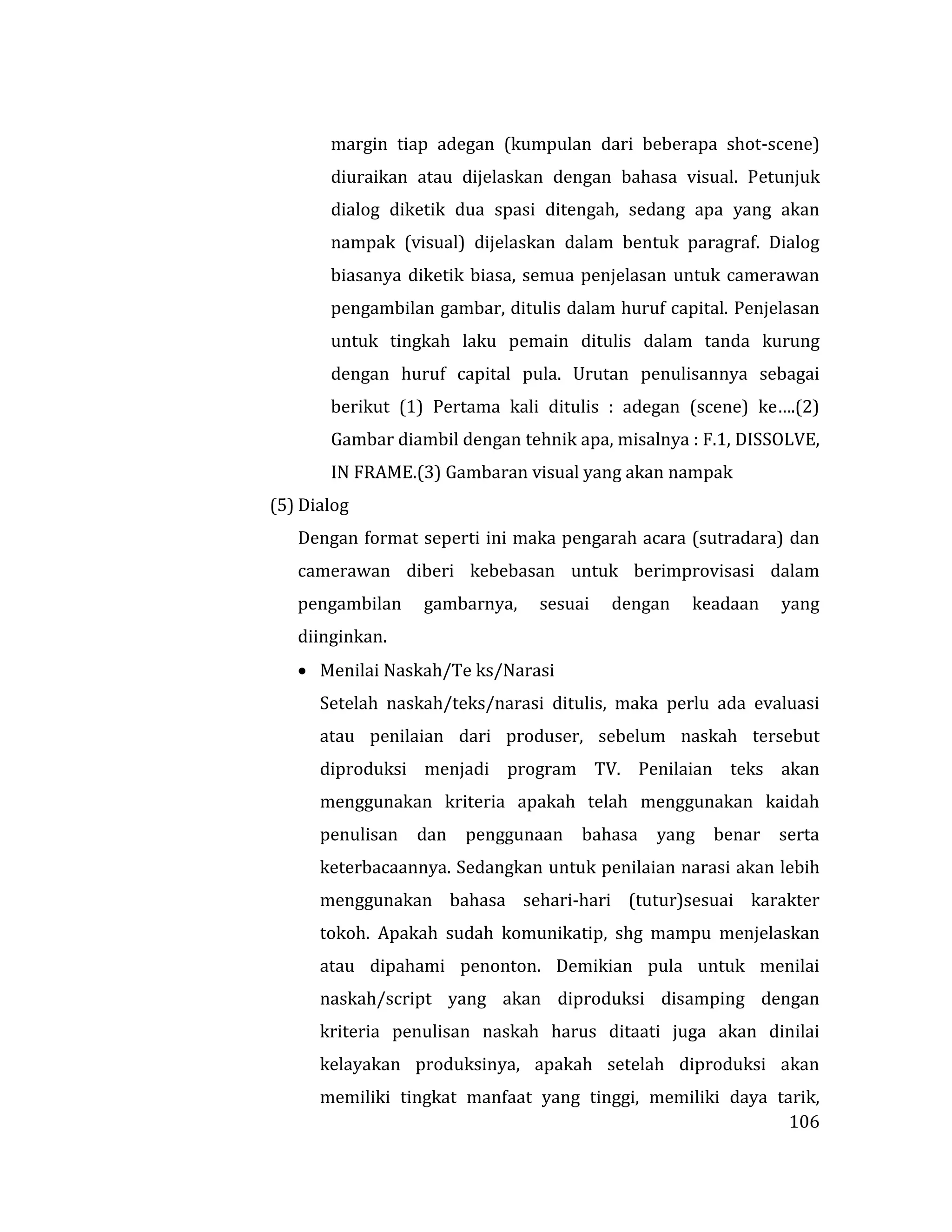 106
margin tiap adegan (kumpulan dari beberapa shot-scene)
diuraikan atau dijelaskan dengan bahasa visual. Petunjuk
dialog diketik dua spasi ditengah, sedang apa yang akan
nampak (visual) dijelaskan dalam bentuk paragraf. Dialog
biasanya diketik biasa, semua penjelasan untuk camerawan
pengambilan gambar, ditulis dalam huruf capital. Penjelasan
untuk tingkah laku pemain ditulis dalam tanda kurung
dengan huruf capital pula. Urutan penulisannya sebagai
berikut (1) Pertama kali ditulis : adegan (scene) ke….(2)
Gambar diambil dengan tehnik apa, misalnya : F.1, DISSOLVE,
IN FRAME.(3) Gambaran visual yang akan nampak
(5) Dialog
Dengan format seperti ini maka pengarah acara (sutradara) dan
camerawan diberi kebebasan untuk berimprovisasi dalam
pengambilan gambarnya, sesuai dengan keadaan yang
diinginkan.
 Menilai Naskah/Te ks/Narasi
Setelah naskah/teks/narasi ditulis, maka perlu ada evaluasi
atau penilaian dari produser, sebelum naskah tersebut
diproduksi menjadi program TV. Penilaian teks akan
menggunakan kriteria apakah telah menggunakan kaidah
penulisan dan penggunaan bahasa yang benar serta
keterbacaannya. Sedangkan untuk penilaian narasi akan lebih
menggunakan bahasa sehari-hari (tutur)sesuai karakter
tokoh. Apakah sudah komunikatip, shg mampu menjelaskan
atau dipahami penonton. Demikian pula untuk menilai
naskah/script yang akan diproduksi disamping dengan
kriteria penulisan naskah harus ditaati juga akan dinilai
kelayakan produksinya, apakah setelah diproduksi akan
memiliki tingkat manfaat yang tinggi, memiliki daya tarik,
 