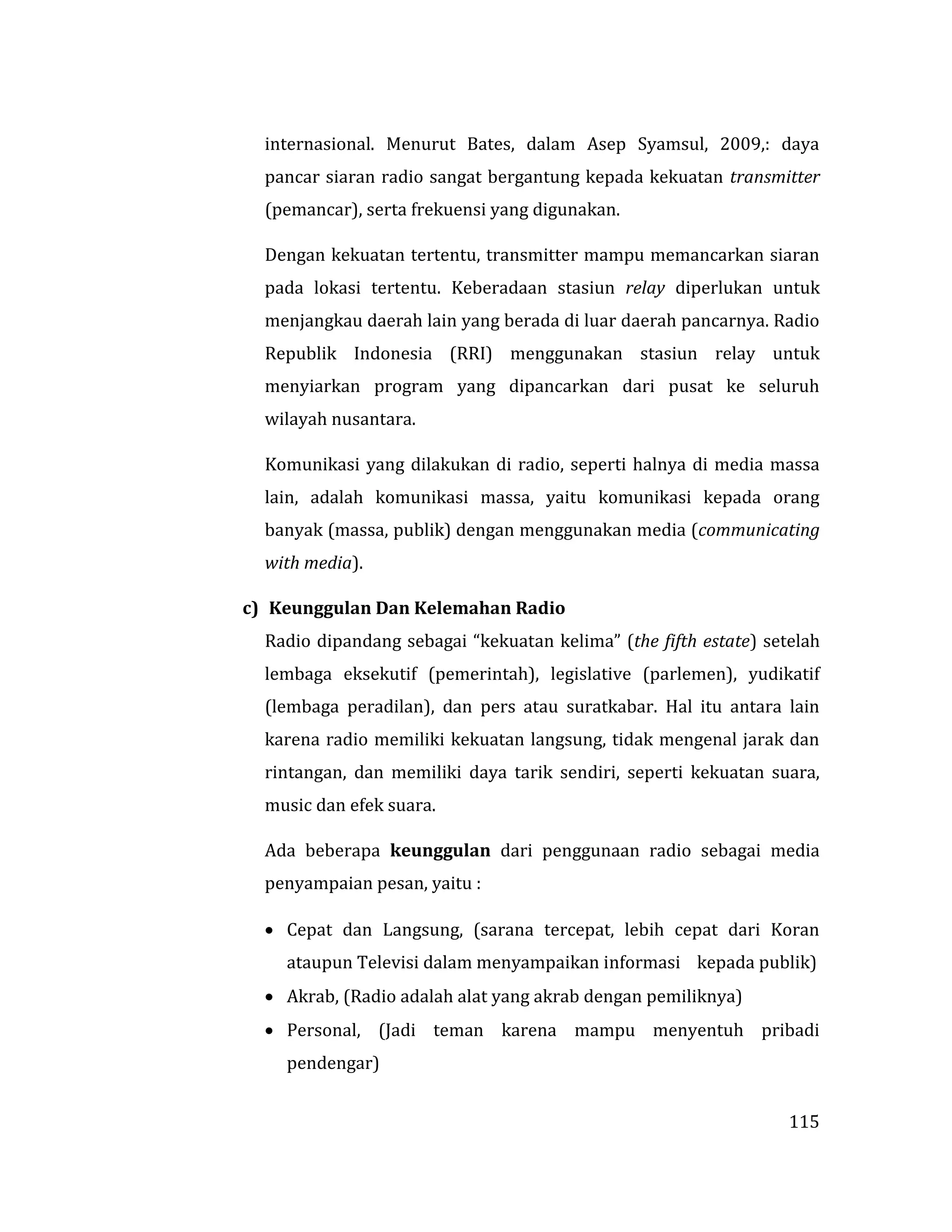 115
internasional. Menurut Bates, dalam Asep Syamsul, 2009,: daya
pancar siaran radio sangat bergantung kepada kekuatan transmitter
(pemancar), serta frekuensi yang digunakan.
Dengan kekuatan tertentu, transmitter mampu memancarkan siaran
pada lokasi tertentu. Keberadaan stasiun relay diperlukan untuk
menjangkau daerah lain yang berada di luar daerah pancarnya. Radio
Republik Indonesia (RRI) menggunakan stasiun relay untuk
menyiarkan program yang dipancarkan dari pusat ke seluruh
wilayah nusantara.
Komunikasi yang dilakukan di radio, seperti halnya di media massa
lain, adalah komunikasi massa, yaitu komunikasi kepada orang
banyak (massa, publik) dengan menggunakan media (communicating
with media).
c) Keunggulan Dan Kelemahan Radio
Radio dipandang sebagai “kekuatan kelima” (the fifth estate) setelah
lembaga eksekutif (pemerintah), legislative (parlemen), yudikatif
(lembaga peradilan), dan pers atau suratkabar. Hal itu antara lain
karena radio memiliki kekuatan langsung, tidak mengenal jarak dan
rintangan, dan memiliki daya tarik sendiri, seperti kekuatan suara,
music dan efek suara.
Ada beberapa keunggulan dari penggunaan radio sebagai media
penyampaian pesan, yaitu :
 Cepat dan Langsung, (sarana tercepat, lebih cepat dari Koran
ataupun Televisi dalam menyampaikan informasi kepada publik)
 Akrab, (Radio adalah alat yang akrab dengan pemiliknya)
 Personal, (Jadi teman karena mampu menyentuh pribadi
pendengar)
 