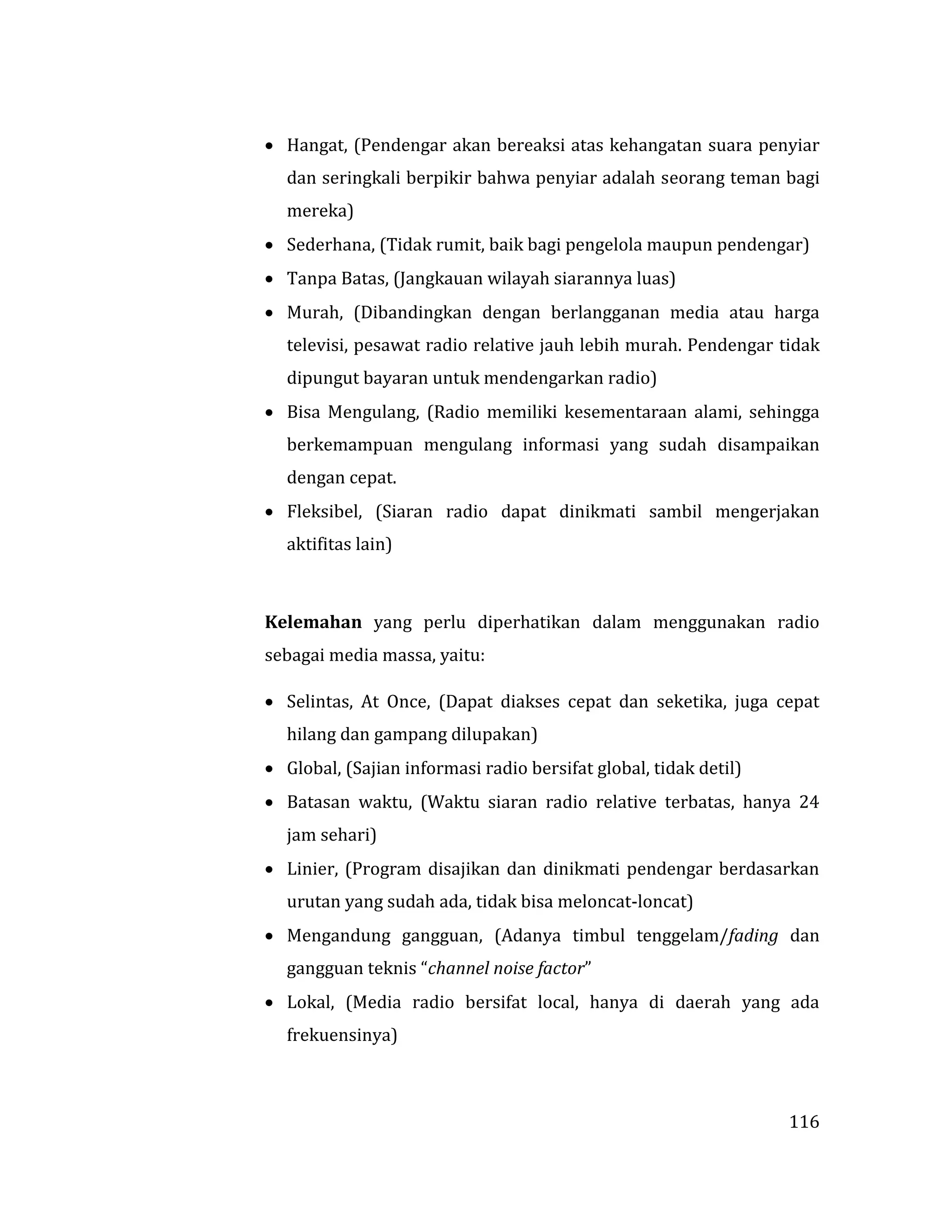 116
 Hangat, (Pendengar akan bereaksi atas kehangatan suara penyiar
dan seringkali berpikir bahwa penyiar adalah seorang teman bagi
mereka)
 Sederhana, (Tidak rumit, baik bagi pengelola maupun pendengar)
 Tanpa Batas, (Jangkauan wilayah siarannya luas)
 Murah, (Dibandingkan dengan berlangganan media atau harga
televisi, pesawat radio relative jauh lebih murah. Pendengar tidak
dipungut bayaran untuk mendengarkan radio)
 Bisa Mengulang, (Radio memiliki kesementaraan alami, sehingga
berkemampuan mengulang informasi yang sudah disampaikan
dengan cepat.
 Fleksibel, (Siaran radio dapat dinikmati sambil mengerjakan
aktifitas lain)
Kelemahan yang perlu diperhatikan dalam menggunakan radio
sebagai media massa, yaitu:
 Selintas, At Once, (Dapat diakses cepat dan seketika, juga cepat
hilang dan gampang dilupakan)
 Global, (Sajian informasi radio bersifat global, tidak detil)
 Batasan waktu, (Waktu siaran radio relative terbatas, hanya 24
jam sehari)
 Linier, (Program disajikan dan dinikmati pendengar berdasarkan
urutan yang sudah ada, tidak bisa meloncat-loncat)
 Mengandung gangguan, (Adanya timbul tenggelam/fading dan
gangguan teknis “channel noise factor”
 Lokal, (Media radio bersifat local, hanya di daerah yang ada
frekuensinya)
 
