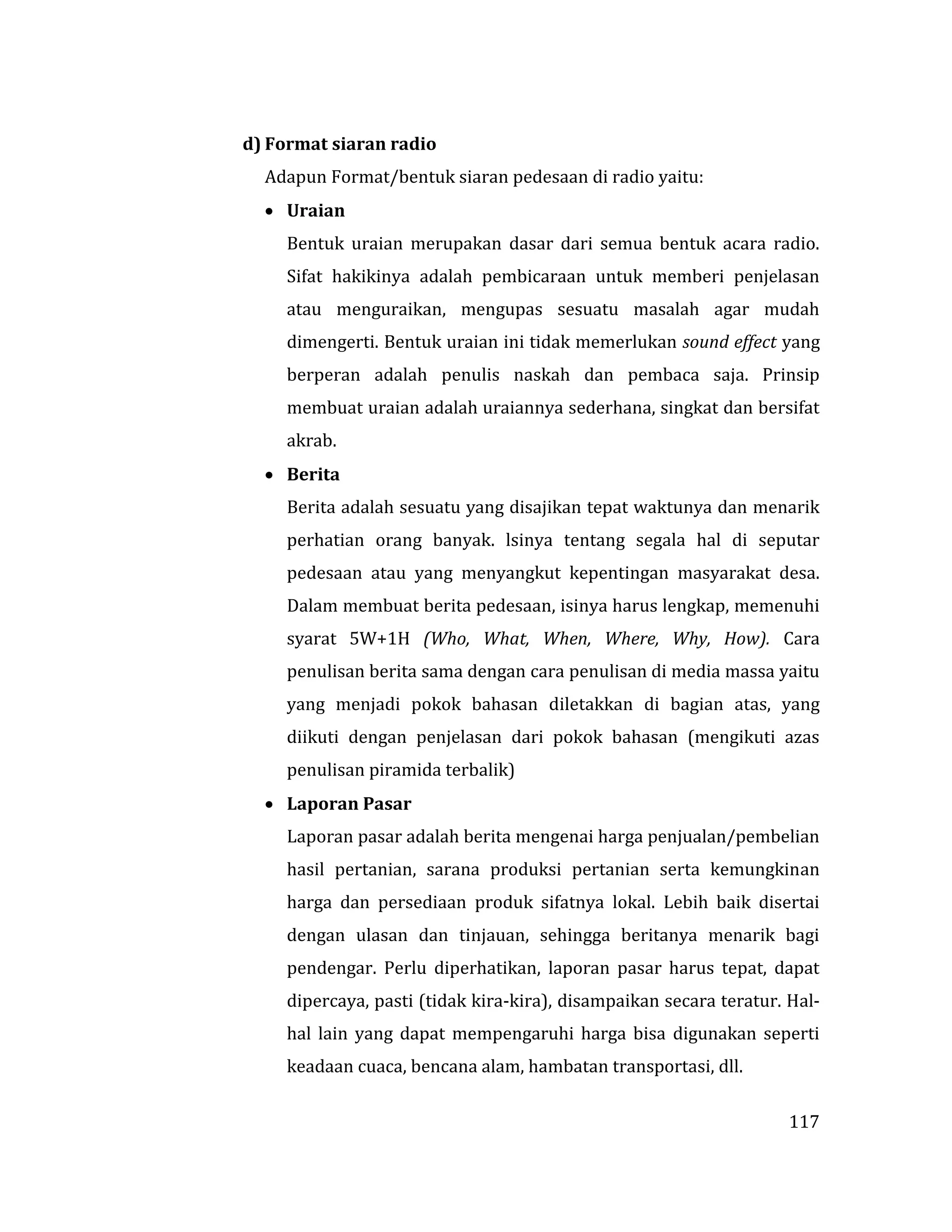 117
d) Format siaran radio
Adapun Format/bentuk siaran pedesaan di radio yaitu:
 Uraian
Bentuk uraian merupakan dasar dari semua bentuk acara radio.
Sifat hakikinya adalah pembicaraan untuk memberi penjelasan
atau menguraikan, mengupas sesuatu masalah agar mudah
dimengerti. Bentuk uraian ini tidak memerlukan sound effect yang
berperan adalah penulis naskah dan pembaca saja. Prinsip
membuat uraian adalah uraiannya sederhana, singkat dan bersifat
akrab.
 Berita
Berita adalah sesuatu yang disajikan tepat waktunya dan menarik
perhatian orang banyak. lsinya tentang segala hal di seputar
pedesaan atau yang menyangkut kepentingan masyarakat desa.
Dalam membuat berita pedesaan, isinya harus lengkap, memenuhi
syarat 5W+1H (Who, What, When, Where, Why, How). Cara
penulisan berita sama dengan cara penulisan di media massa yaitu
yang menjadi pokok bahasan diletakkan di bagian atas, yang
diikuti dengan penjelasan dari pokok bahasan (mengikuti azas
penulisan piramida terbalik)
 Laporan Pasar
Laporan pasar adalah berita mengenai harga penjualan/pembelian
hasil pertanian, sarana produksi pertanian serta kemungkinan
harga dan persediaan produk sifatnya lokal. Lebih baik disertai
dengan ulasan dan tinjauan, sehingga beritanya menarik bagi
pendengar. Perlu diperhatikan, laporan pasar harus tepat, dapat
dipercaya, pasti (tidak kira-kira), disampaikan secara teratur. Hal-
hal lain yang dapat mempengaruhi harga bisa digunakan seperti
keadaan cuaca, bencana alam, hambatan transportasi, dll.
 