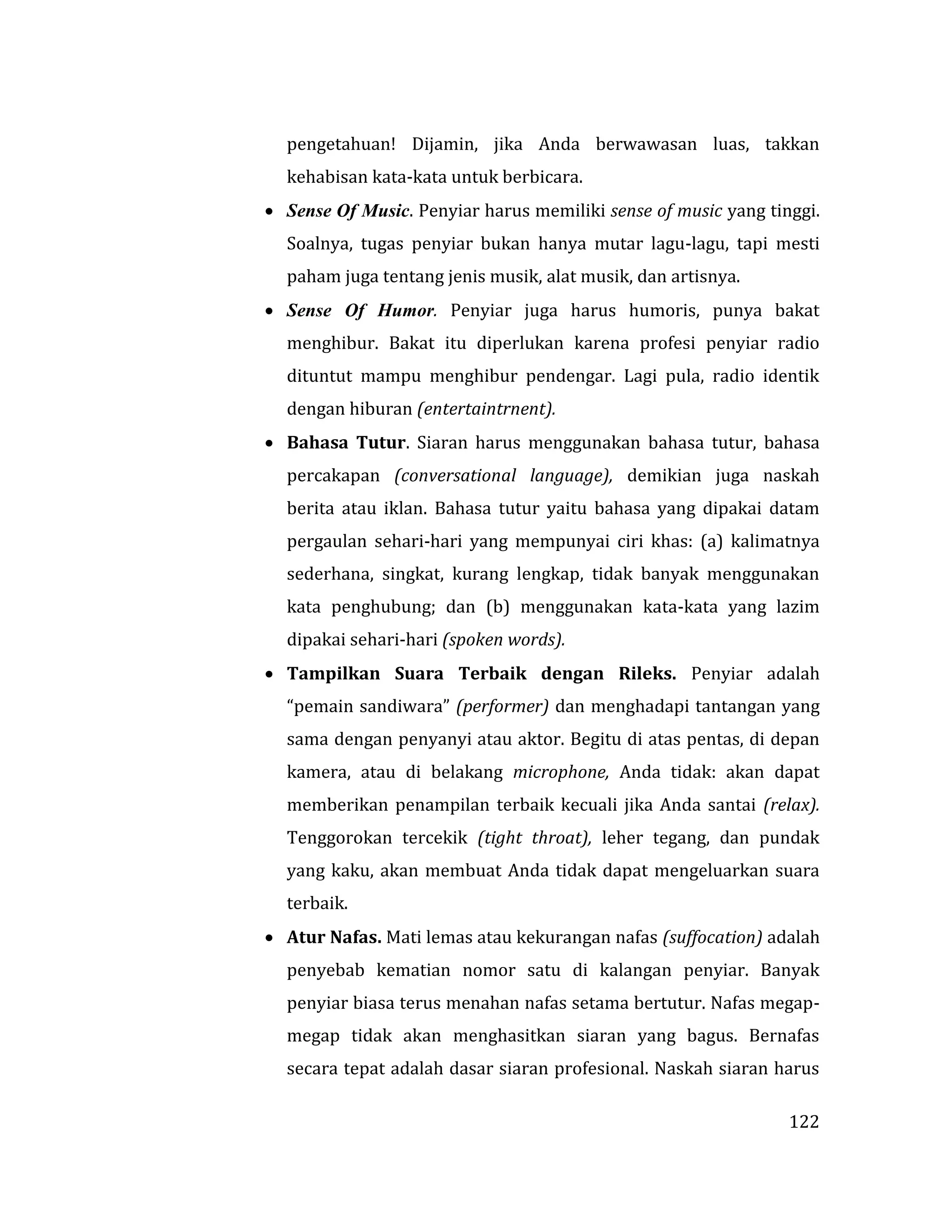 122
pengetahuan! Dijamin, jika Anda berwawasan luas, takkan
kehabisan kata-kata untuk berbicara.
 Sense Of Music. Penyiar harus memiliki sense of music yang tinggi.
Soalnya, tugas penyiar bukan hanya mutar lagu-lagu, tapi mesti
paham juga tentang jenis musik, alat musik, dan artisnya.
 Sense Of Humor. Penyiar juga harus humoris, punya bakat
menghibur. Bakat itu diperlukan karena profesi penyiar radio
dituntut mampu menghibur pendengar. Lagi pula, radio identik
dengan hiburan (entertaintrnent).
 Bahasa Tutur. Siaran harus menggunakan bahasa tutur, bahasa
percakapan (conversational language), demikian juga naskah
berita atau iklan. Bahasa tutur yaitu bahasa yang dipakai datam
pergaulan sehari-hari yang mempunyai ciri khas: (a) kalimatnya
sederhana, singkat, kurang lengkap, tidak banyak menggunakan
kata penghubung; dan (b) menggunakan kata-kata yang lazim
dipakai sehari-hari (spoken words).
 Tampilkan Suara Terbaik dengan Rileks. Penyiar adalah
“pemain sandiwara” (performer) dan menghadapi tantangan yang
sama dengan penyanyi atau aktor. Begitu di atas pentas, di depan
kamera, atau di belakang microphone, Anda tidak: akan dapat
memberikan penampilan terbaik kecuali jika Anda santai (relax).
Tenggorokan tercekik (tight throat), leher tegang, dan pundak
yang kaku, akan membuat Anda tidak dapat mengeluarkan suara
terbaik.
 Atur Nafas. Mati lemas atau kekurangan nafas (suffocation) adalah
penyebab kematian nomor satu di kalangan penyiar. Banyak
penyiar biasa terus menahan nafas setama bertutur. Nafas megap-
megap tidak akan menghasitkan siaran yang bagus. Bernafas
secara tepat adalah dasar siaran profesional. Naskah siaran harus
 