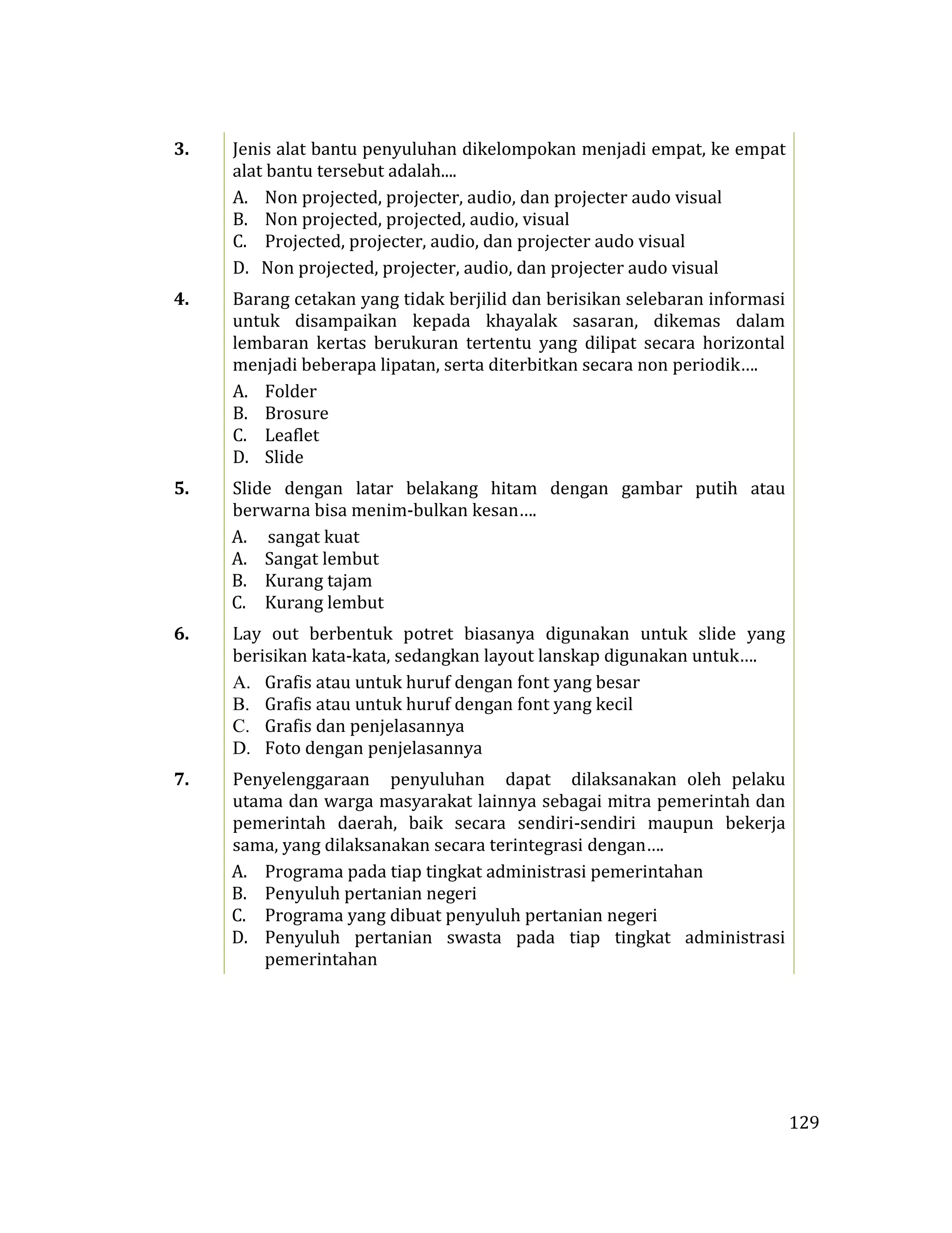 129
3. Jenis alat bantu penyuluhan dikelompokan menjadi empat, ke empat
alat bantu tersebut adalah....
A. Non projected, projecter, audio, dan projecter audo visual
B. Non projected, projected, audio, visual
C. Projected, projecter, audio, dan projecter audo visual
D. Non projected, projecter, audio, dan projecter audo visual
4. Barang cetakan yang tidak berjilid dan berisikan selebaran informasi
untuk disampaikan kepada khayalak sasaran, dikemas dalam
lembaran kertas berukuran tertentu yang dilipat secara horizontal
menjadi beberapa lipatan, serta diterbitkan secara non periodik….
A. Folder
B. Brosure
C. Leaflet
D. Slide
5. Slide dengan latar belakang hitam dengan gambar putih atau
berwarna bisa menim-bulkan kesan….
A. sangat kuat
A. Sangat lembut
B. Kurang tajam
C. Kurang lembut
6. Lay out berbentuk potret biasanya digunakan untuk slide yang
berisikan kata-kata, sedangkan layout lanskap digunakan untuk….
A. Grafis atau untuk huruf dengan font yang besar
B. Grafis atau untuk huruf dengan font yang kecil
C. Grafis dan penjelasannya
D. Foto dengan penjelasannya
7. Penyelenggaraan penyuluhan dapat dilaksanakan oleh pelaku
utama dan warga masyarakat lainnya sebagai mitra pemerintah dan
pemerintah daerah, baik secara sendiri-sendiri maupun bekerja
sama, yang dilaksanakan secara terintegrasi dengan….
A. Programa pada tiap tingkat administrasi pemerintahan
B. Penyuluh pertanian negeri
C. Programa yang dibuat penyuluh pertanian negeri
D. Penyuluh pertanian swasta pada tiap tingkat administrasi
pemerintahan
 