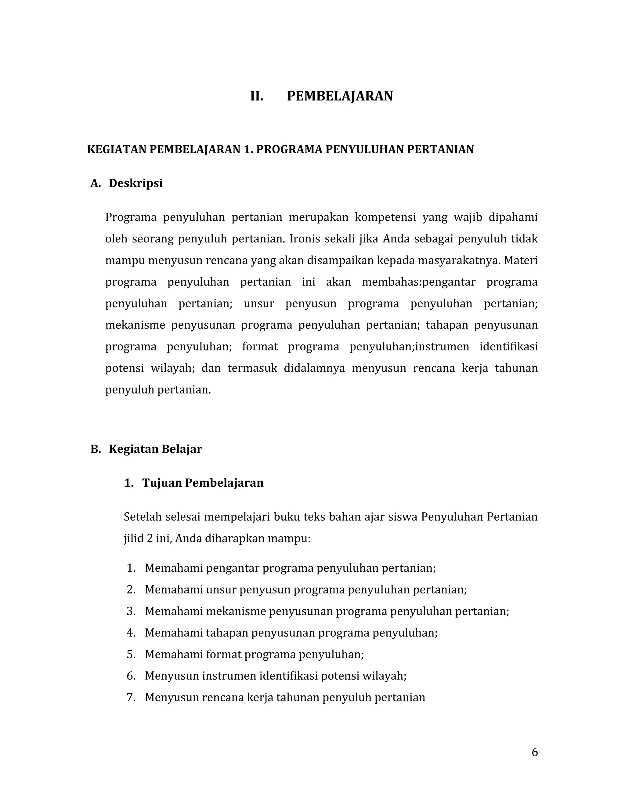 6
II. PEMBELAJARAN
KEGIATAN PEMBELAJARAN 1. PROGRAMA PENYULUHAN PERTANIAN
A. Deskripsi
Programa penyuluhan pertanian merupakan kompetensi yang wajib dipahami
oleh seorang penyuluh pertanian. Ironis sekali jika Anda sebagai penyuluh tidak
mampu menyusun rencana yang akan disampaikan kepada masyarakatnya. Materi
programa penyuluhan pertanian ini akan membahas:pengantar programa
penyuluhan pertanian; unsur penyusun programa penyuluhan pertanian;
mekanisme penyusunan programa penyuluhan pertanian; tahapan penyusunan
programa penyuluhan; format programa penyuluhan;instrumen identifikasi
potensi wilayah; dan termasuk didalamnya menyusun rencana kerja tahunan
penyuluh pertanian.
B. Kegiatan Belajar
1. Tujuan Pembelajaran
Setelah selesai mempelajari buku teks bahan ajar siswa Penyuluhan Pertanian
jilid 2 ini, Anda diharapkan mampu:
1. Memahami pengantar programa penyuluhan pertanian;
2. Memahami unsur penyusun programa penyuluhan pertanian;
3. Memahami mekanisme penyusunan programa penyuluhan pertanian;
4. Memahami tahapan penyusunan programa penyuluhan;
5. Memahami format programa penyuluhan;
6. Menyusun instrumen identifikasi potensi wilayah;
7. Menyusun rencana kerja tahunan penyuluh pertanian
 