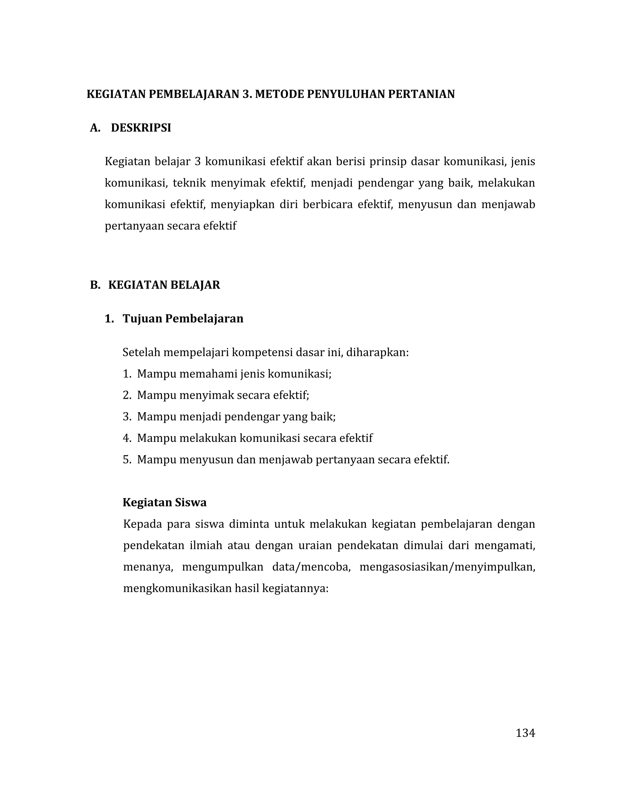 134
KEGIATAN PEMBELAJARAN 3. METODE PENYULUHAN PERTANIAN
A. DESKRIPSI
Kegiatan belajar 3 komunikasi efektif akan berisi prinsip dasar komunikasi, jenis
komunikasi, teknik menyimak efektif, menjadi pendengar yang baik, melakukan
komunikasi efektif, menyiapkan diri berbicara efektif, menyusun dan menjawab
pertanyaan secara efektif
B. KEGIATAN BELAJAR
1. Tujuan Pembelajaran
Setelah mempelajari kompetensi dasar ini, diharapkan:
1. Mampu memahami jenis komunikasi;
2. Mampu menyimak secara efektif;
3. Mampu menjadi pendengar yang baik;
4. Mampu melakukan komunikasi secara efektif
5. Mampu menyusun dan menjawab pertanyaan secara efektif.
Kegiatan Siswa
Kepada para siswa diminta untuk melakukan kegiatan pembelajaran dengan
pendekatan ilmiah atau dengan uraian pendekatan dimulai dari mengamati,
menanya, mengumpulkan data/mencoba, mengasosiasikan/menyimpulkan,
mengkomunikasikan hasil kegiatannya:
 
