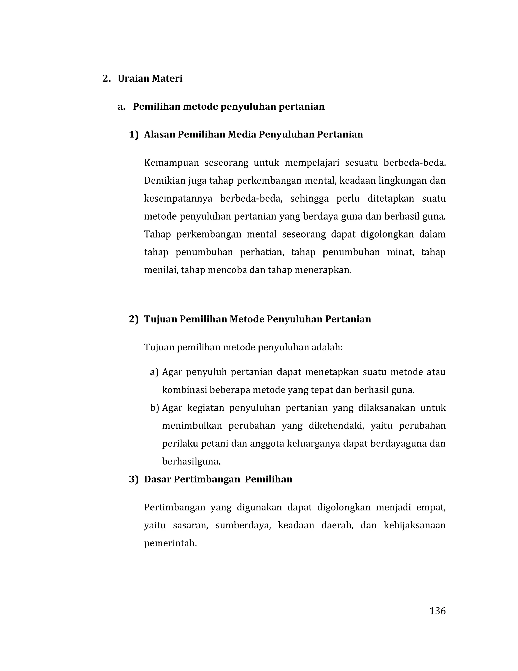 136
2. Uraian Materi
a. Pemilihan metode penyuluhan pertanian
1) Alasan Pemilihan Media Penyuluhan Pertanian
Kemampuan seseorang untuk mempelajari sesuatu berbeda-beda.
Demikian juga tahap perkembangan mental, keadaan lingkungan dan
kesempatannya berbeda-beda, sehingga perlu ditetapkan suatu
metode penyuluhan pertanian yang berdaya guna dan berhasil guna.
Tahap perkembangan mental seseorang dapat digolongkan dalam
tahap penumbuhan perhatian, tahap penumbuhan minat, tahap
menilai, tahap mencoba dan tahap menerapkan.
2) Tujuan Pemilihan Metode Penyuluhan Pertanian
Tujuan pemilihan metode penyuluhan adalah:
a) Agar penyuluh pertanian dapat menetapkan suatu metode atau
kombinasi beberapa metode yang tepat dan berhasil guna.
b) Agar kegiatan penyuluhan pertanian yang dilaksanakan untuk
menimbulkan perubahan yang dikehendaki, yaitu perubahan
perilaku petani dan anggota keluarganya dapat berdayaguna dan
berhasilguna.
3) Dasar Pertimbangan Pemilihan
Pertimbangan yang digunakan dapat digolongkan menjadi empat,
yaitu sasaran, sumberdaya, keadaan daerah, dan kebijaksanaan
pemerintah.
 