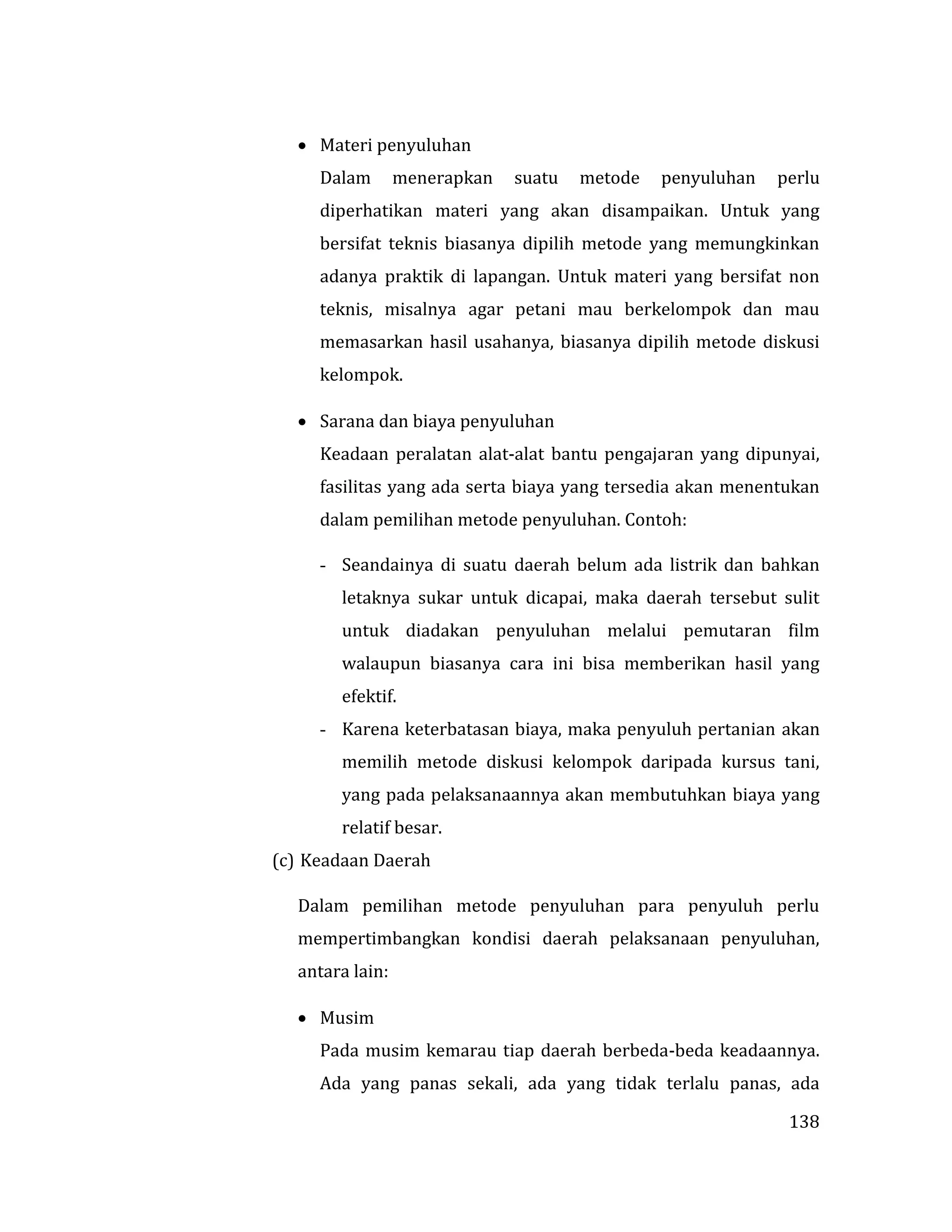 138
 Materi penyuluhan
Dalam menerapkan suatu metode penyuluhan perlu
diperhatikan materi yang akan disampaikan. Untuk yang
bersifat teknis biasanya dipilih metode yang memungkinkan
adanya praktik di lapangan. Untuk materi yang bersifat non
teknis, misalnya agar petani mau berkelompok dan mau
memasarkan hasil usahanya, biasanya dipilih metode diskusi
kelompok.
 Sarana dan biaya penyuluhan
Keadaan peralatan alat-alat bantu pengajaran yang dipunyai,
fasilitas yang ada serta biaya yang tersedia akan menentukan
dalam pemilihan metode penyuluhan. Contoh:
- Seandainya di suatu daerah belum ada listrik dan bahkan
letaknya sukar untuk dicapai, maka daerah tersebut sulit
untuk diadakan penyuluhan melalui pemutaran film
walaupun biasanya cara ini bisa memberikan hasil yang
efektif.
- Karena keterbatasan biaya, maka penyuluh pertanian akan
memilih metode diskusi kelompok daripada kursus tani,
yang pada pelaksanaannya akan membutuhkan biaya yang
relatif besar.
(c) Keadaan Daerah
Dalam pemilihan metode penyuluhan para penyuluh perlu
mempertimbangkan kondisi daerah pelaksanaan penyuluhan,
antara lain:
 Musim
Pada musim kemarau tiap daerah berbeda-beda keadaannya.
Ada yang panas sekali, ada yang tidak terlalu panas, ada
 