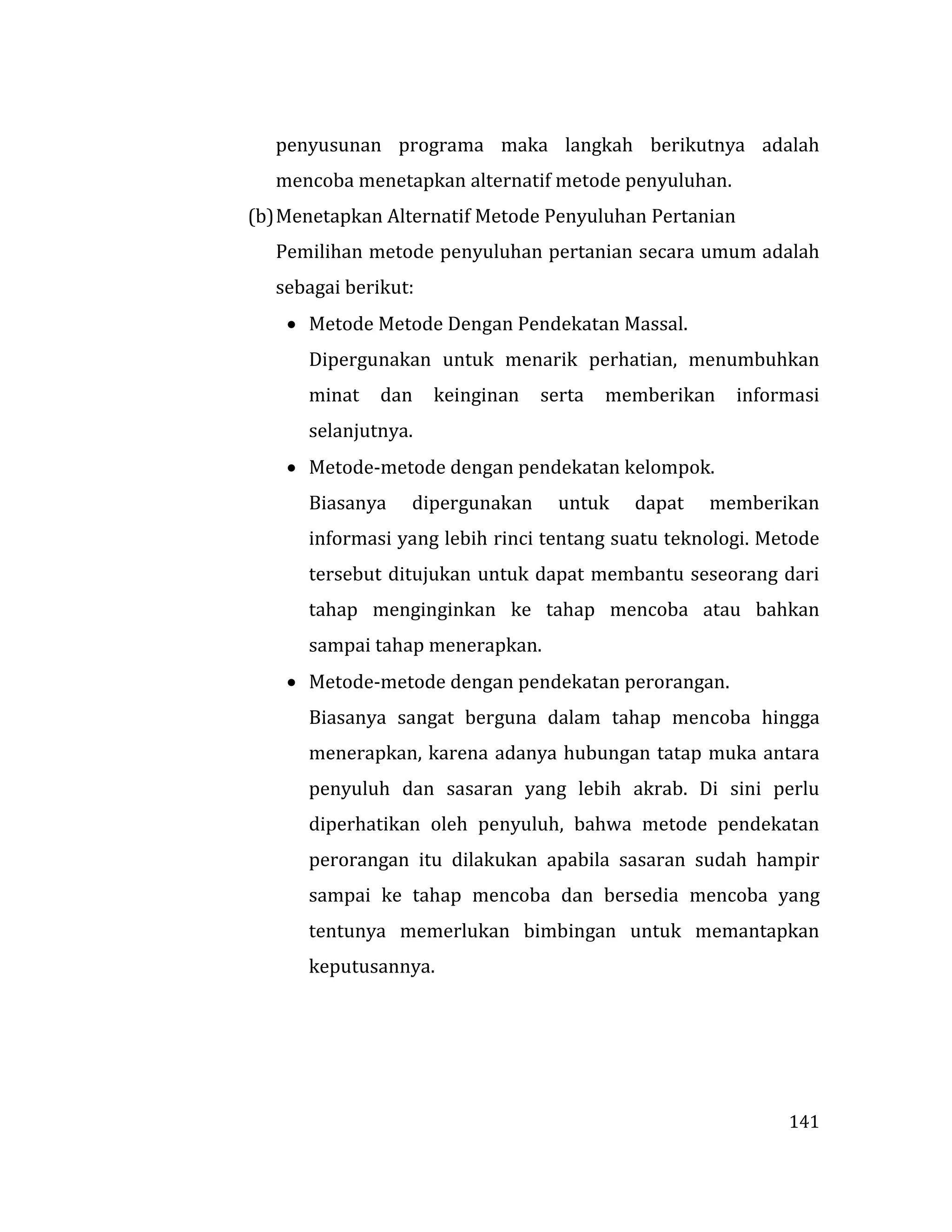 141
penyusunan programa maka langkah berikutnya adalah
mencoba menetapkan alternatif metode penyuluhan.
(b)Menetapkan Alternatif Metode Penyuluhan Pertanian
Pemilihan metode penyuluhan pertanian secara umum adalah
sebagai berikut:
 Metode Metode Dengan Pendekatan Massal.
Dipergunakan untuk menarik perhatian, menumbuhkan
minat dan keinginan serta memberikan informasi
selanjutnya.
 Metode-metode dengan pendekatan kelompok.
Biasanya dipergunakan untuk dapat memberikan
informasi yang lebih rinci tentang suatu teknologi. Metode
tersebut ditujukan untuk dapat membantu seseorang dari
tahap menginginkan ke tahap mencoba atau bahkan
sampai tahap menerapkan.
 Metode-metode dengan pendekatan perorangan.
Biasanya sangat berguna dalam tahap mencoba hingga
menerapkan, karena adanya hubungan tatap muka antara
penyuluh dan sasaran yang lebih akrab. Di sini perlu
diperhatikan oleh penyuluh, bahwa metode pendekatan
perorangan itu dilakukan apabila sasaran sudah hampir
sampai ke tahap mencoba dan bersedia mencoba yang
tentunya memerlukan bimbingan untuk memantapkan
keputusannya.
 