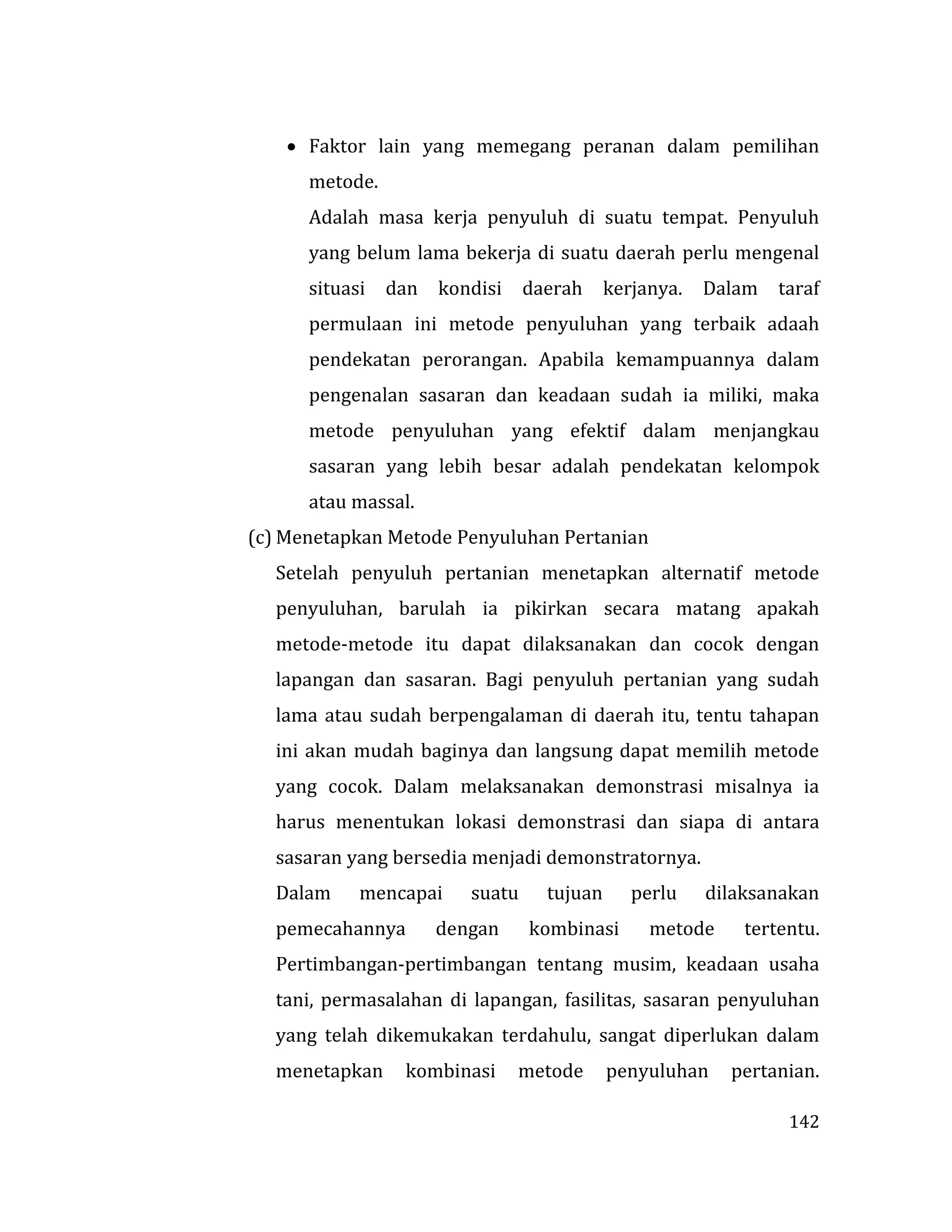 142
 Faktor lain yang memegang peranan dalam pemilihan
metode.
Adalah masa kerja penyuluh di suatu tempat. Penyuluh
yang belum lama bekerja di suatu daerah perlu mengenal
situasi dan kondisi daerah kerjanya. Dalam taraf
permulaan ini metode penyuluhan yang terbaik adaah
pendekatan perorangan. Apabila kemampuannya dalam
pengenalan sasaran dan keadaan sudah ia miliki, maka
metode penyuluhan yang efektif dalam menjangkau
sasaran yang lebih besar adalah pendekatan kelompok
atau massal.
(c) Menetapkan Metode Penyuluhan Pertanian
Setelah penyuluh pertanian menetapkan alternatif metode
penyuluhan, barulah ia pikirkan secara matang apakah
metode-metode itu dapat dilaksanakan dan cocok dengan
lapangan dan sasaran. Bagi penyuluh pertanian yang sudah
lama atau sudah berpengalaman di daerah itu, tentu tahapan
ini akan mudah baginya dan langsung dapat memilih metode
yang cocok. Dalam melaksanakan demonstrasi misalnya ia
harus menentukan lokasi demonstrasi dan siapa di antara
sasaran yang bersedia menjadi demonstratornya.
Dalam mencapai suatu tujuan perlu dilaksanakan
pemecahannya dengan kombinasi metode tertentu.
Pertimbangan-pertimbangan tentang musim, keadaan usaha
tani, permasalahan di lapangan, fasilitas, sasaran penyuluhan
yang telah dikemukakan terdahulu, sangat diperlukan dalam
menetapkan kombinasi metode penyuluhan pertanian.
 