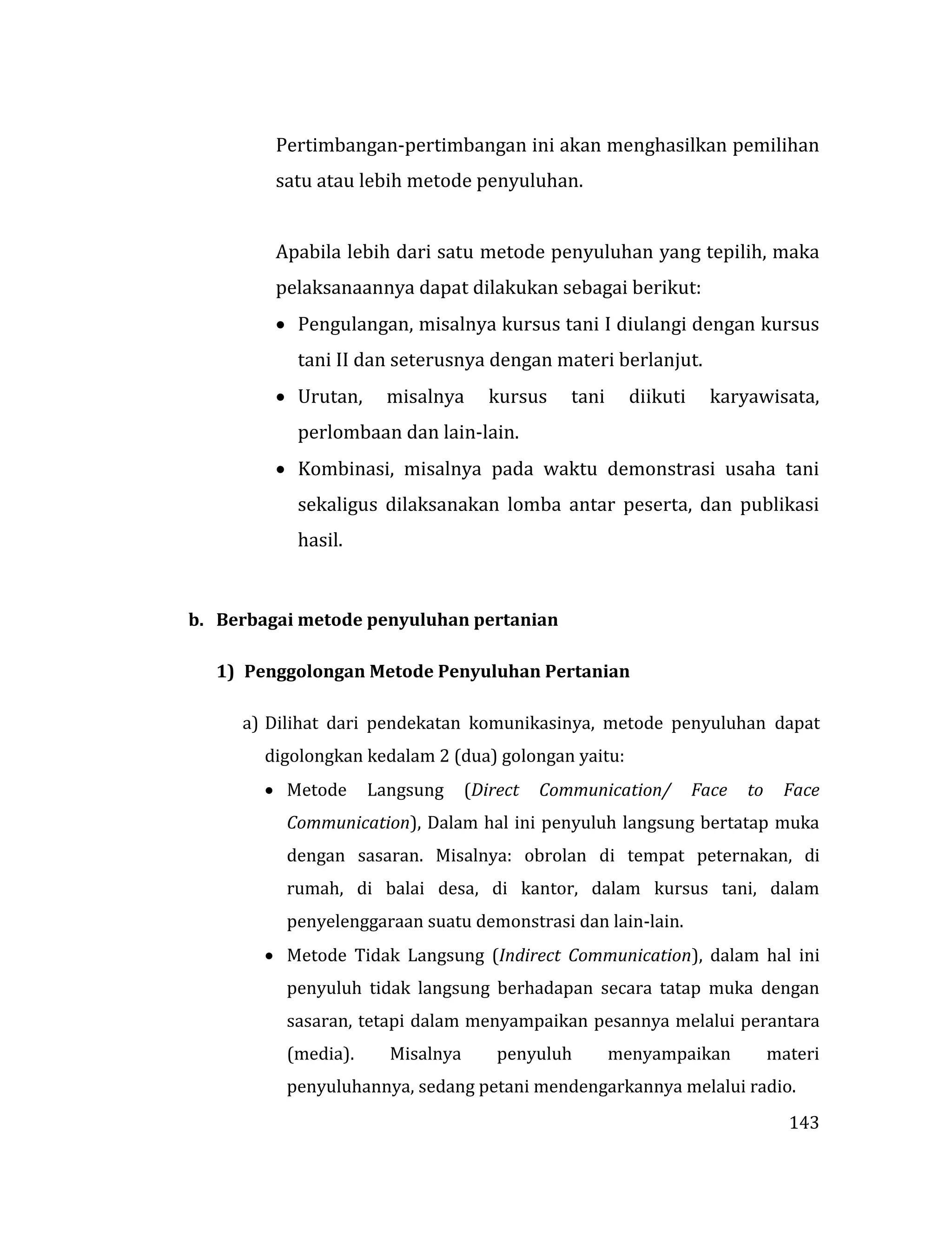 143
Pertimbangan-pertimbangan ini akan menghasilkan pemilihan
satu atau lebih metode penyuluhan.
Apabila lebih dari satu metode penyuluhan yang tepilih, maka
pelaksanaannya dapat dilakukan sebagai berikut:
 Pengulangan, misalnya kursus tani I diulangi dengan kursus
tani II dan seterusnya dengan materi berlanjut.
 Urutan, misalnya kursus tani diikuti karyawisata,
perlombaan dan lain-lain.
 Kombinasi, misalnya pada waktu demonstrasi usaha tani
sekaligus dilaksanakan lomba antar peserta, dan publikasi
hasil.
b. Berbagai metode penyuluhan pertanian
1) Penggolongan Metode Penyuluhan Pertanian
a) Dilihat dari pendekatan komunikasinya, metode penyuluhan dapat
digolongkan kedalam 2 (dua) golongan yaitu:
 Metode Langsung (Direct Communication/ Face to Face
Communication), Dalam hal ini penyuluh langsung bertatap muka
dengan sasaran. Misalnya: obrolan di tempat peternakan, di
rumah, di balai desa, di kantor, dalam kursus tani, dalam
penyelenggaraan suatu demonstrasi dan lain-lain.
 Metode Tidak Langsung (Indirect Communication), dalam hal ini
penyuluh tidak langsung berhadapan secara tatap muka dengan
sasaran, tetapi dalam menyampaikan pesannya melalui perantara
(media). Misalnya penyuluh menyampaikan materi
penyuluhannya, sedang petani mendengarkannya melalui radio.
 