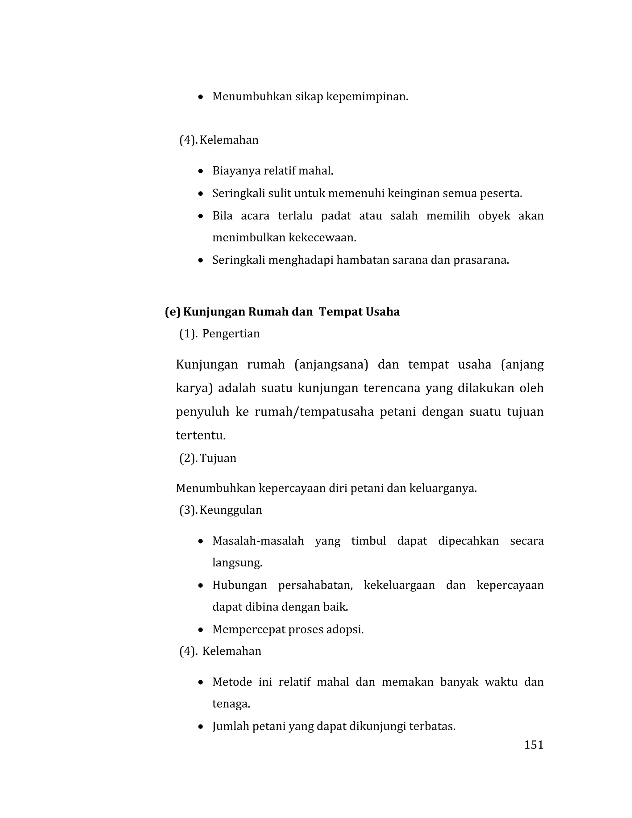 151
 Menumbuhkan sikap kepemimpinan.
(4).Kelemahan
 Biayanya relatif mahal.
 Seringkali sulit untuk memenuhi keinginan semua peserta.
 Bila acara terlalu padat atau salah memilih obyek akan
menimbulkan kekecewaan.
 Seringkali menghadapi hambatan sarana dan prasarana.
(e) Kunjungan Rumah dan Tempat Usaha
(1). Pengertian
Kunjungan rumah (anjangsana) dan tempat usaha (anjang
karya) adalah suatu kunjungan terencana yang dilakukan oleh
penyuluh ke rumah/tempatusaha petani dengan suatu tujuan
tertentu.
(2).Tujuan
Menumbuhkan kepercayaan diri petani dan keluarganya.
(3).Keunggulan
 Masalah-masalah yang timbul dapat dipecahkan secara
langsung.
 Hubungan persahabatan, kekeluargaan dan kepercayaan
dapat dibina dengan baik.
 Mempercepat proses adopsi.
(4). Kelemahan
 Metode ini relatif mahal dan memakan banyak waktu dan
tenaga.
 Jumlah petani yang dapat dikunjungi terbatas.
 