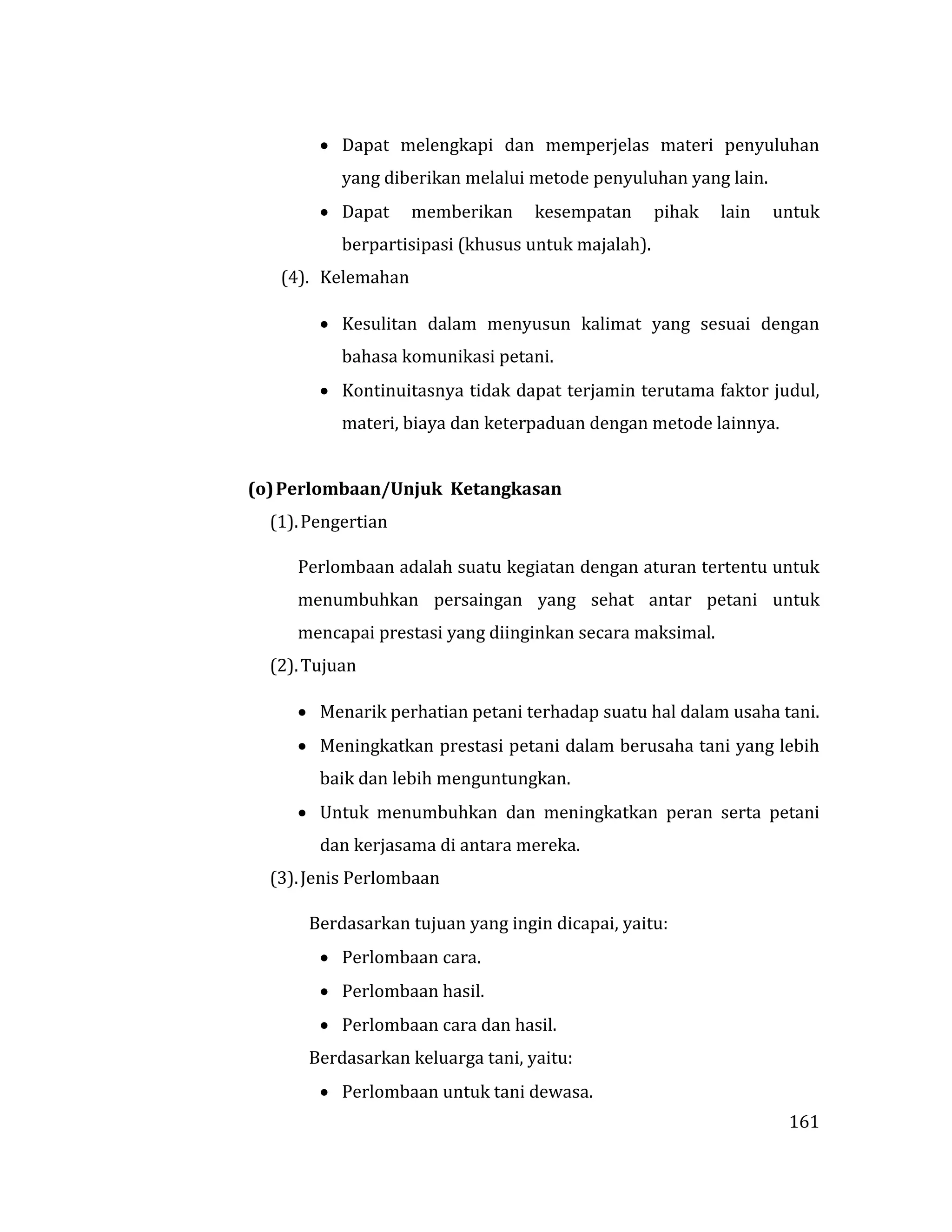 161
 Dapat melengkapi dan memperjelas materi penyuluhan
yang diberikan melalui metode penyuluhan yang lain.
 Dapat memberikan kesempatan pihak lain untuk
berpartisipasi (khusus untuk majalah).
(4). Kelemahan
 Kesulitan dalam menyusun kalimat yang sesuai dengan
bahasa komunikasi petani.
 Kontinuitasnya tidak dapat terjamin terutama faktor judul,
materi, biaya dan keterpaduan dengan metode lainnya.
(o)Perlombaan/Unjuk Ketangkasan
(1).Pengertian
Perlombaan adalah suatu kegiatan dengan aturan tertentu untuk
menumbuhkan persaingan yang sehat antar petani untuk
mencapai prestasi yang diinginkan secara maksimal.
(2).Tujuan
 Menarik perhatian petani terhadap suatu hal dalam usaha tani.
 Meningkatkan prestasi petani dalam berusaha tani yang lebih
baik dan lebih menguntungkan.
 Untuk menumbuhkan dan meningkatkan peran serta petani
dan kerjasama di antara mereka.
(3).Jenis Perlombaan
Berdasarkan tujuan yang ingin dicapai, yaitu:
 Perlombaan cara.
 Perlombaan hasil.
 Perlombaan cara dan hasil.
Berdasarkan keluarga tani, yaitu:
 Perlombaan untuk tani dewasa.
 