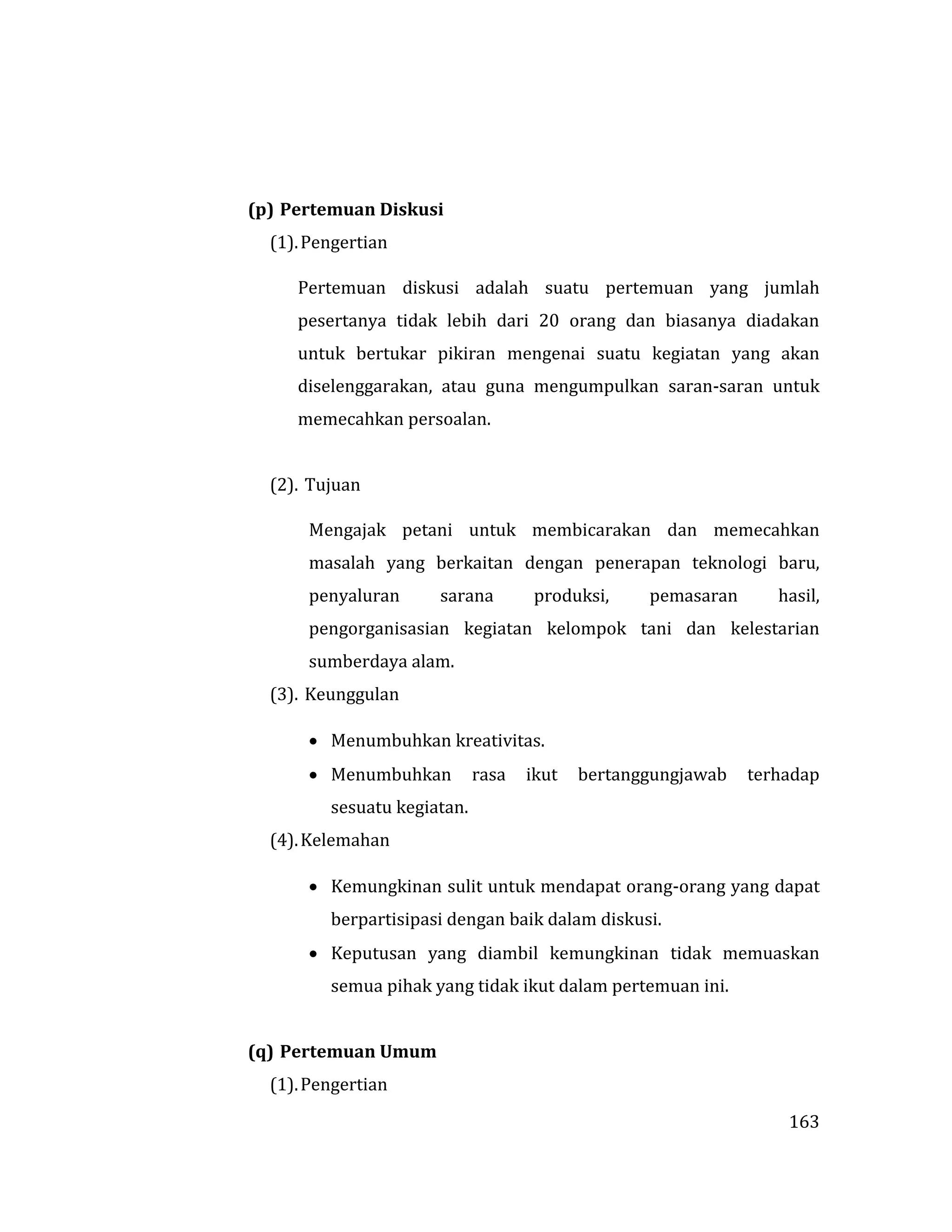 163
(p) Pertemuan Diskusi
(1).Pengertian
Pertemuan diskusi adalah suatu pertemuan yang jumlah
pesertanya tidak lebih dari 20 orang dan biasanya diadakan
untuk bertukar pikiran mengenai suatu kegiatan yang akan
diselenggarakan, atau guna mengumpulkan saran-saran untuk
memecahkan persoalan.
(2). Tujuan
Mengajak petani untuk membicarakan dan memecahkan
masalah yang berkaitan dengan penerapan teknologi baru,
penyaluran sarana produksi, pemasaran hasil,
pengorganisasian kegiatan kelompok tani dan kelestarian
sumberdaya alam.
(3). Keunggulan
 Menumbuhkan kreativitas.
 Menumbuhkan rasa ikut bertanggungjawab terhadap
sesuatu kegiatan.
(4).Kelemahan
 Kemungkinan sulit untuk mendapat orang-orang yang dapat
berpartisipasi dengan baik dalam diskusi.
 Keputusan yang diambil kemungkinan tidak memuaskan
semua pihak yang tidak ikut dalam pertemuan ini.
(q) Pertemuan Umum
(1).Pengertian
 