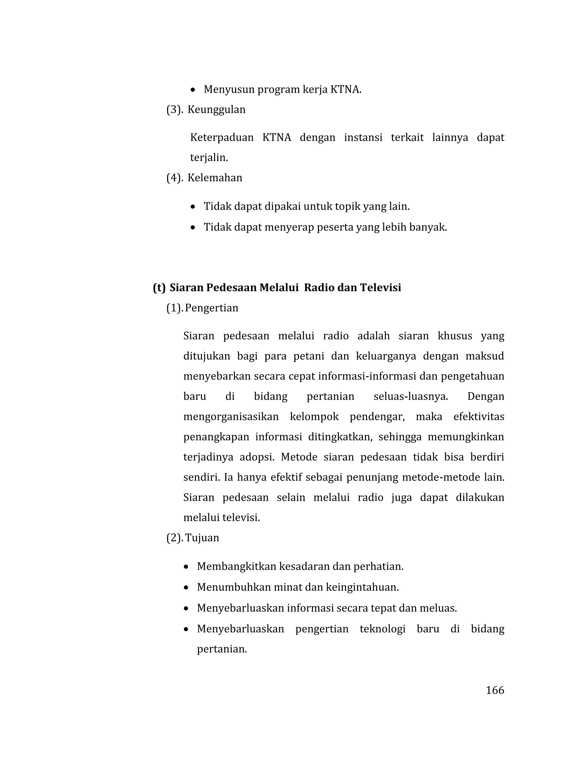 166
 Menyusun program kerja KTNA.
(3). Keunggulan
Keterpaduan KTNA dengan instansi terkait lainnya dapat
terjalin.
(4). Kelemahan
 Tidak dapat dipakai untuk topik yang lain.
 Tidak dapat menyerap peserta yang lebih banyak.
(t) Siaran Pedesaan Melalui Radio dan Televisi
(1).Pengertian
Siaran pedesaan melalui radio adalah siaran khusus yang
ditujukan bagi para petani dan keluarganya dengan maksud
menyebarkan secara cepat informasi-informasi dan pengetahuan
baru di bidang pertanian seluas-luasnya. Dengan
mengorganisasikan kelompok pendengar, maka efektivitas
penangkapan informasi ditingkatkan, sehingga memungkinkan
terjadinya adopsi. Metode siaran pedesaan tidak bisa berdiri
sendiri. Ia hanya efektif sebagai penunjang metode-metode lain.
Siaran pedesaan selain melalui radio juga dapat dilakukan
melalui televisi.
(2).Tujuan
 Membangkitkan kesadaran dan perhatian.
 Menumbuhkan minat dan keingintahuan.
 Menyebarluaskan informasi secara tepat dan meluas.
 Menyebarluaskan pengertian teknologi baru di bidang
pertanian.
 