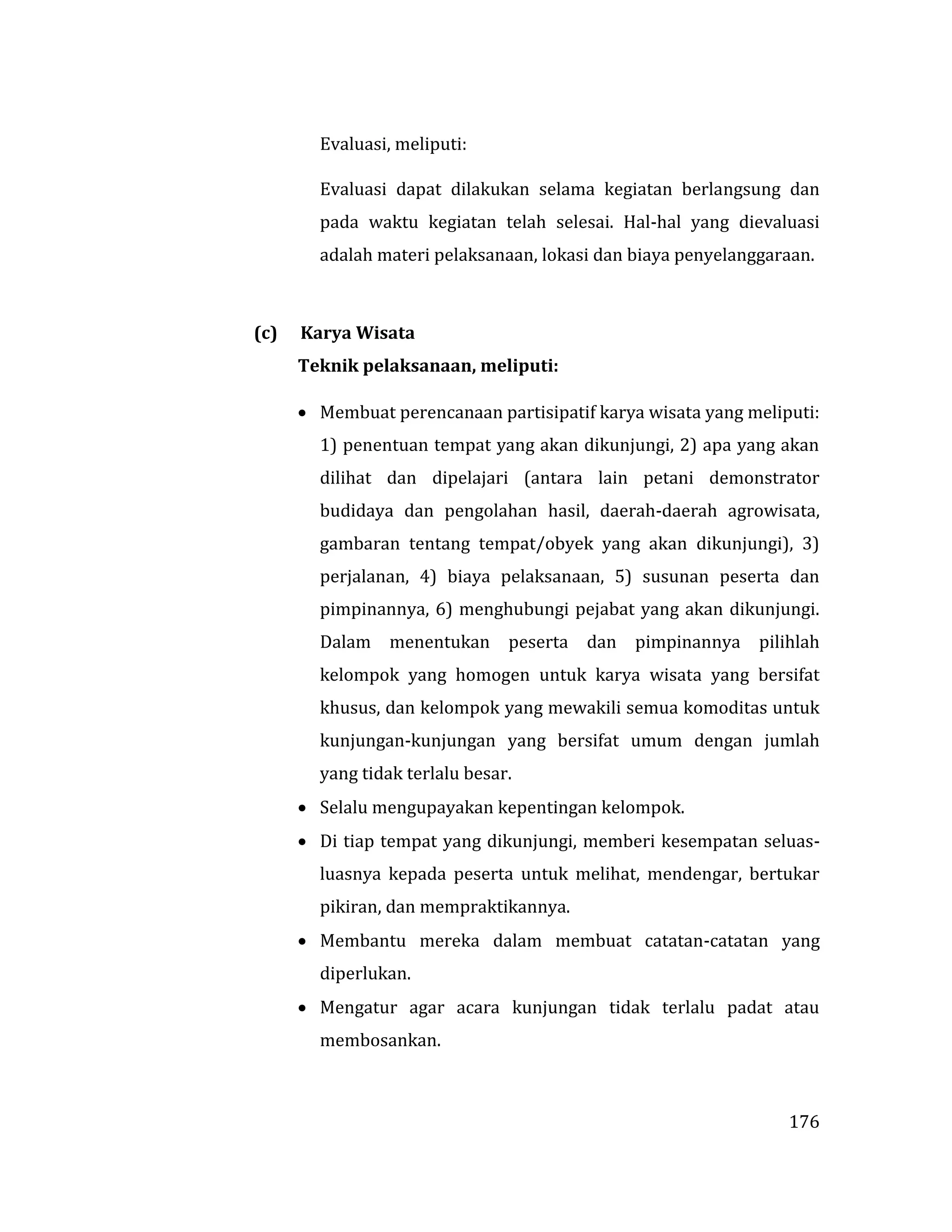 176
Evaluasi, meliputi:
Evaluasi dapat dilakukan selama kegiatan berlangsung dan
pada waktu kegiatan telah selesai. Hal-hal yang dievaluasi
adalah materi pelaksanaan, lokasi dan biaya penyelanggaraan.
(c) Karya Wisata
Teknik pelaksanaan, meliputi:
 Membuat perencanaan partisipatif karya wisata yang meliputi:
1) penentuan tempat yang akan dikunjungi, 2) apa yang akan
dilihat dan dipelajari (antara lain petani demonstrator
budidaya dan pengolahan hasil, daerah-daerah agrowisata,
gambaran tentang tempat/obyek yang akan dikunjungi), 3)
perjalanan, 4) biaya pelaksanaan, 5) susunan peserta dan
pimpinannya, 6) menghubungi pejabat yang akan dikunjungi.
Dalam menentukan peserta dan pimpinannya pilihlah
kelompok yang homogen untuk karya wisata yang bersifat
khusus, dan kelompok yang mewakili semua komoditas untuk
kunjungan-kunjungan yang bersifat umum dengan jumlah
yang tidak terlalu besar.
 Selalu mengupayakan kepentingan kelompok.
 Di tiap tempat yang dikunjungi, memberi kesempatan seluas-
luasnya kepada peserta untuk melihat, mendengar, bertukar
pikiran, dan mempraktikannya.
 Membantu mereka dalam membuat catatan-catatan yang
diperlukan.
 Mengatur agar acara kunjungan tidak terlalu padat atau
membosankan.
 