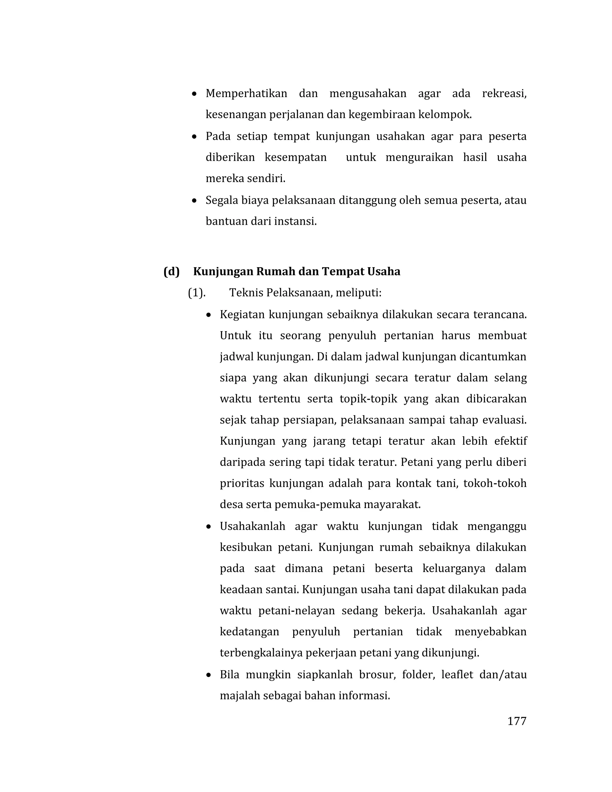 177
 Memperhatikan dan mengusahakan agar ada rekreasi,
kesenangan perjalanan dan kegembiraan kelompok.
 Pada setiap tempat kunjungan usahakan agar para peserta
diberikan kesempatan untuk menguraikan hasil usaha
mereka sendiri.
 Segala biaya pelaksanaan ditanggung oleh semua peserta, atau
bantuan dari instansi.
(d) Kunjungan Rumah dan Tempat Usaha
(1). Teknis Pelaksanaan, meliputi:
 Kegiatan kunjungan sebaiknya dilakukan secara terancana.
Untuk itu seorang penyuluh pertanian harus membuat
jadwal kunjungan. Di dalam jadwal kunjungan dicantumkan
siapa yang akan dikunjungi secara teratur dalam selang
waktu tertentu serta topik-topik yang akan dibicarakan
sejak tahap persiapan, pelaksanaan sampai tahap evaluasi.
Kunjungan yang jarang tetapi teratur akan lebih efektif
daripada sering tapi tidak teratur. Petani yang perlu diberi
prioritas kunjungan adalah para kontak tani, tokoh-tokoh
desa serta pemuka-pemuka mayarakat.
 Usahakanlah agar waktu kunjungan tidak menganggu
kesibukan petani. Kunjungan rumah sebaiknya dilakukan
pada saat dimana petani beserta keluarganya dalam
keadaan santai. Kunjungan usaha tani dapat dilakukan pada
waktu petani-nelayan sedang bekerja. Usahakanlah agar
kedatangan penyuluh pertanian tidak menyebabkan
terbengkalainya pekerjaan petani yang dikunjungi.
 Bila mungkin siapkanlah brosur, folder, leaflet dan/atau
majalah sebagai bahan informasi.
 