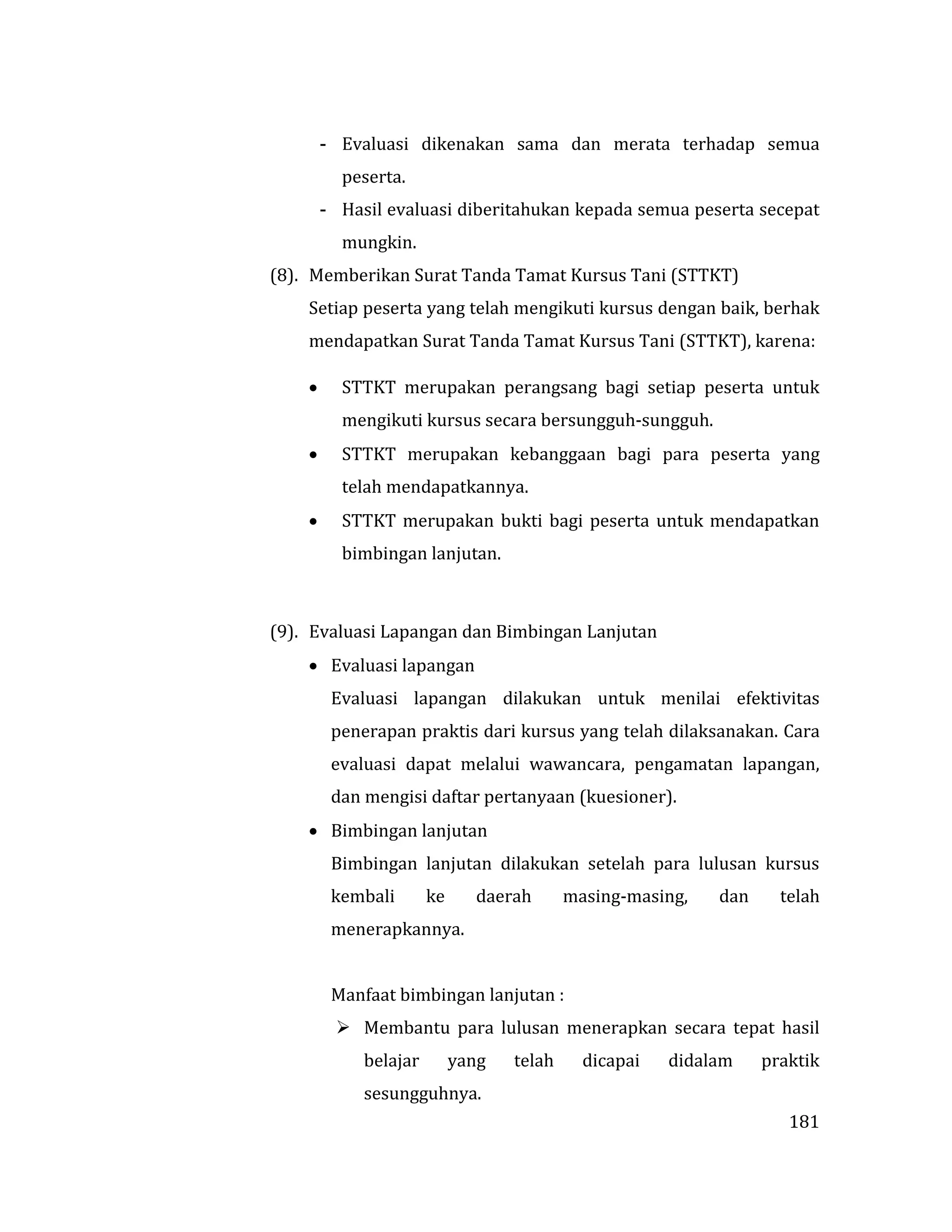 181
- Evaluasi dikenakan sama dan merata terhadap semua
peserta.
- Hasil evaluasi diberitahukan kepada semua peserta secepat
mungkin.
(8). Memberikan Surat Tanda Tamat Kursus Tani (STTKT)
Setiap peserta yang telah mengikuti kursus dengan baik, berhak
mendapatkan Surat Tanda Tamat Kursus Tani (STTKT), karena:
 STTKT merupakan perangsang bagi setiap peserta untuk
mengikuti kursus secara bersungguh-sungguh.
 STTKT merupakan kebanggaan bagi para peserta yang
telah mendapatkannya.
 STTKT merupakan bukti bagi peserta untuk mendapatkan
bimbingan lanjutan.
(9). Evaluasi Lapangan dan Bimbingan Lanjutan
 Evaluasi lapangan
Evaluasi lapangan dilakukan untuk menilai efektivitas
penerapan praktis dari kursus yang telah dilaksanakan. Cara
evaluasi dapat melalui wawancara, pengamatan lapangan,
dan mengisi daftar pertanyaan (kuesioner).
 Bimbingan lanjutan
Bimbingan lanjutan dilakukan setelah para lulusan kursus
kembali ke daerah masing-masing, dan telah
menerapkannya.
Manfaat bimbingan lanjutan :
 Membantu para lulusan menerapkan secara tepat hasil
belajar yang telah dicapai didalam praktik
sesungguhnya.
 