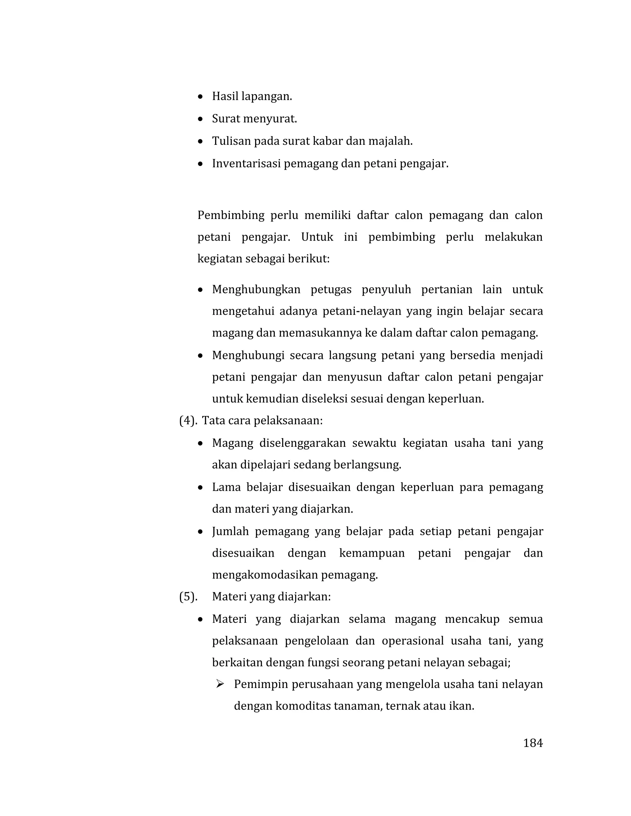 184
 Hasil lapangan.
 Surat menyurat.
 Tulisan pada surat kabar dan majalah.
 Inventarisasi pemagang dan petani pengajar.
Pembimbing perlu memiliki daftar calon pemagang dan calon
petani pengajar. Untuk ini pembimbing perlu melakukan
kegiatan sebagai berikut:
 Menghubungkan petugas penyuluh pertanian lain untuk
mengetahui adanya petani-nelayan yang ingin belajar secara
magang dan memasukannya ke dalam daftar calon pemagang.
 Menghubungi secara langsung petani yang bersedia menjadi
petani pengajar dan menyusun daftar calon petani pengajar
untuk kemudian diseleksi sesuai dengan keperluan.
(4). Tata cara pelaksanaan:
 Magang diselenggarakan sewaktu kegiatan usaha tani yang
akan dipelajari sedang berlangsung.
 Lama belajar disesuaikan dengan keperluan para pemagang
dan materi yang diajarkan.
 Jumlah pemagang yang belajar pada setiap petani pengajar
disesuaikan dengan kemampuan petani pengajar dan
mengakomodasikan pemagang.
(5). Materi yang diajarkan:
 Materi yang diajarkan selama magang mencakup semua
pelaksanaan pengelolaan dan operasional usaha tani, yang
berkaitan dengan fungsi seorang petani nelayan sebagai;
 Pemimpin perusahaan yang mengelola usaha tani nelayan
dengan komoditas tanaman, ternak atau ikan.
 
