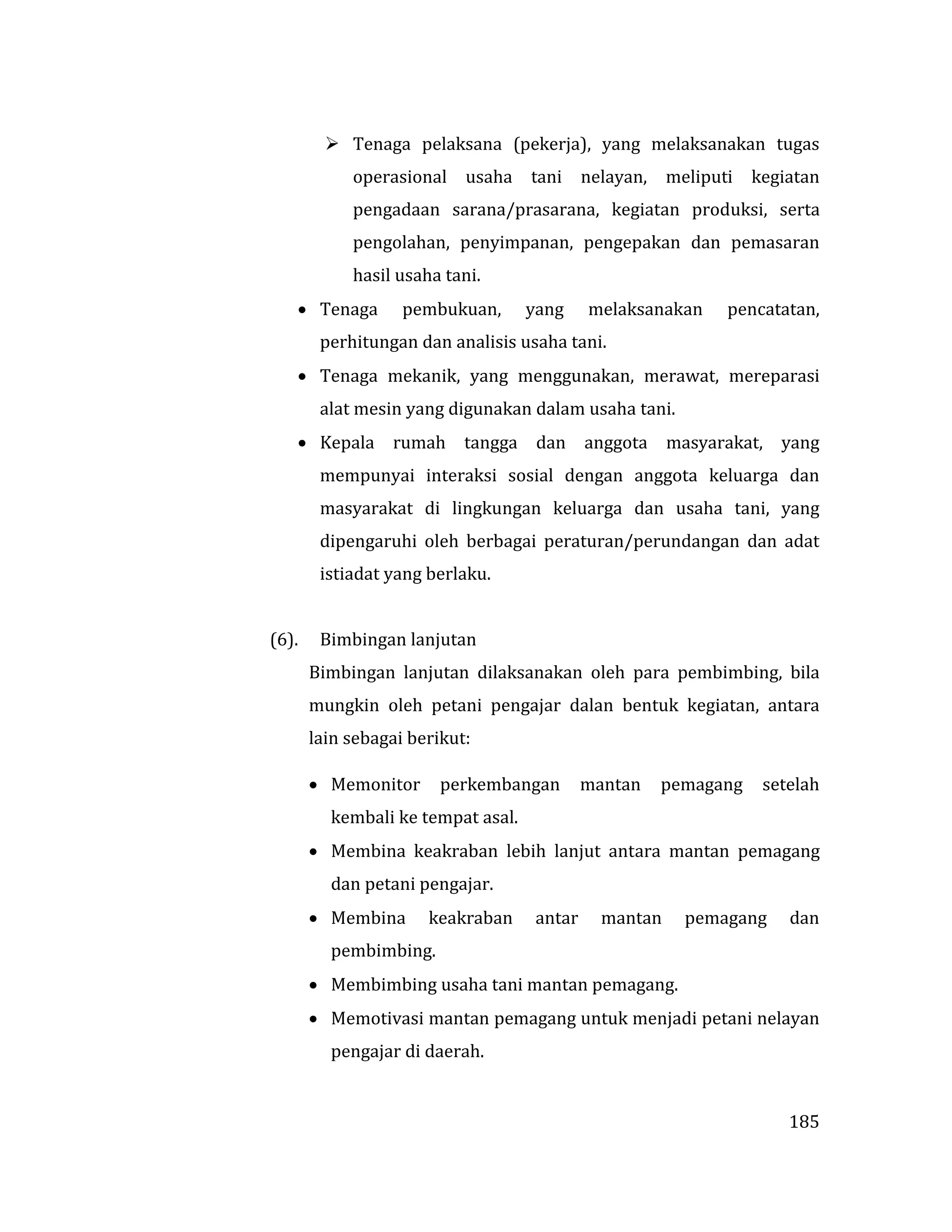 185
 Tenaga pelaksana (pekerja), yang melaksanakan tugas
operasional usaha tani nelayan, meliputi kegiatan
pengadaan sarana/prasarana, kegiatan produksi, serta
pengolahan, penyimpanan, pengepakan dan pemasaran
hasil usaha tani.
 Tenaga pembukuan, yang melaksanakan pencatatan,
perhitungan dan analisis usaha tani.
 Tenaga mekanik, yang menggunakan, merawat, mereparasi
alat mesin yang digunakan dalam usaha tani.
 Kepala rumah tangga dan anggota masyarakat, yang
mempunyai interaksi sosial dengan anggota keluarga dan
masyarakat di lingkungan keluarga dan usaha tani, yang
dipengaruhi oleh berbagai peraturan/perundangan dan adat
istiadat yang berlaku.
(6). Bimbingan lanjutan
Bimbingan lanjutan dilaksanakan oleh para pembimbing, bila
mungkin oleh petani pengajar dalan bentuk kegiatan, antara
lain sebagai berikut:
 Memonitor perkembangan mantan pemagang setelah
kembali ke tempat asal.
 Membina keakraban lebih lanjut antara mantan pemagang
dan petani pengajar.
 Membina keakraban antar mantan pemagang dan
pembimbing.
 Membimbing usaha tani mantan pemagang.
 Memotivasi mantan pemagang untuk menjadi petani nelayan
pengajar di daerah.
 