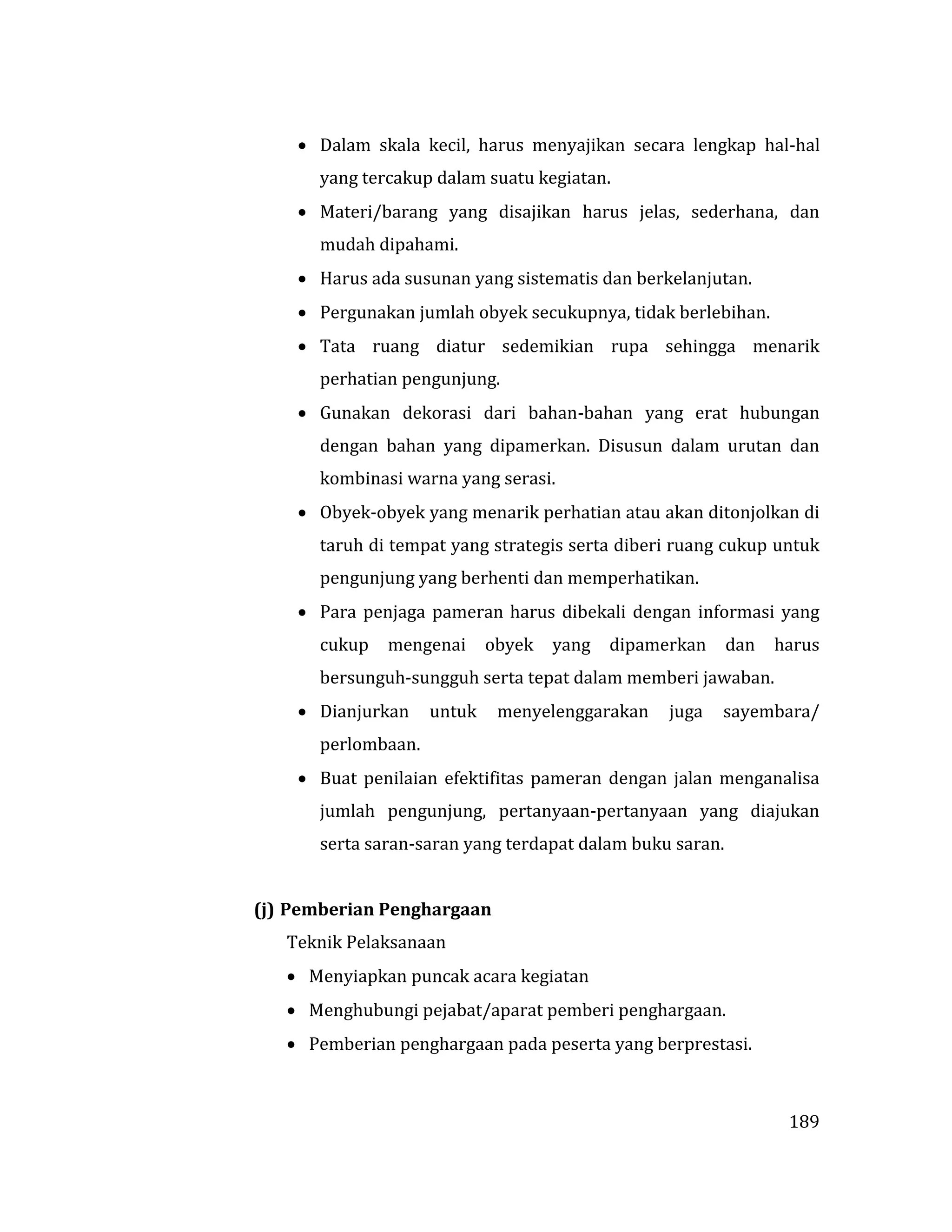 189
 Dalam skala kecil, harus menyajikan secara lengkap hal-hal
yang tercakup dalam suatu kegiatan.
 Materi/barang yang disajikan harus jelas, sederhana, dan
mudah dipahami.
 Harus ada susunan yang sistematis dan berkelanjutan.
 Pergunakan jumlah obyek secukupnya, tidak berlebihan.
 Tata ruang diatur sedemikian rupa sehingga menarik
perhatian pengunjung.
 Gunakan dekorasi dari bahan-bahan yang erat hubungan
dengan bahan yang dipamerkan. Disusun dalam urutan dan
kombinasi warna yang serasi.
 Obyek-obyek yang menarik perhatian atau akan ditonjolkan di
taruh di tempat yang strategis serta diberi ruang cukup untuk
pengunjung yang berhenti dan memperhatikan.
 Para penjaga pameran harus dibekali dengan informasi yang
cukup mengenai obyek yang dipamerkan dan harus
bersunguh-sungguh serta tepat dalam memberi jawaban.
 Dianjurkan untuk menyelenggarakan juga sayembara/
perlombaan.
 Buat penilaian efektifitas pameran dengan jalan menganalisa
jumlah pengunjung, pertanyaan-pertanyaan yang diajukan
serta saran-saran yang terdapat dalam buku saran.
(j) Pemberian Penghargaan
Teknik Pelaksanaan
 Menyiapkan puncak acara kegiatan
 Menghubungi pejabat/aparat pemberi penghargaan.
 Pemberian penghargaan pada peserta yang berprestasi.
 