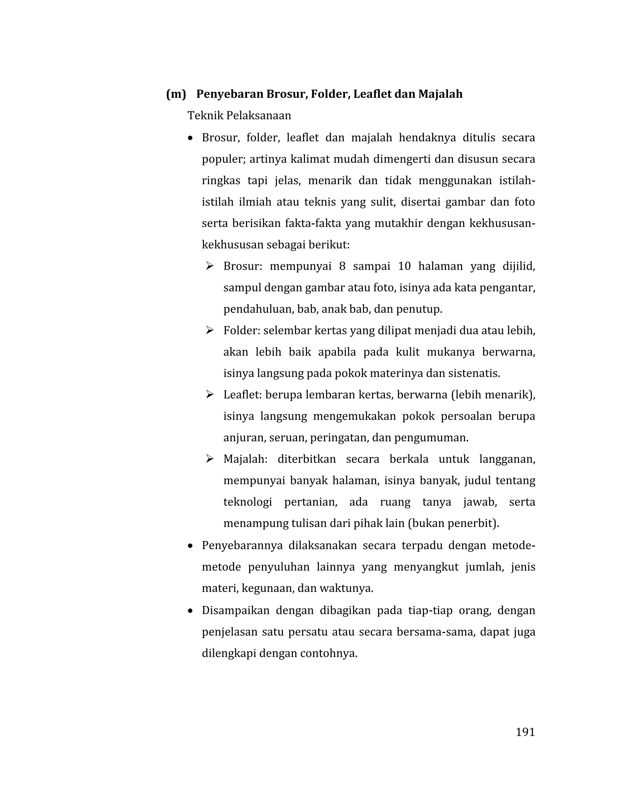 191
(m) Penyebaran Brosur, Folder, Leaflet dan Majalah
Teknik Pelaksanaan
 Brosur, folder, leaflet dan majalah hendaknya ditulis secara
populer; artinya kalimat mudah dimengerti dan disusun secara
ringkas tapi jelas, menarik dan tidak menggunakan istilah-
istilah ilmiah atau teknis yang sulit, disertai gambar dan foto
serta berisikan fakta-fakta yang mutakhir dengan kekhususan-
kekhususan sebagai berikut:
 Brosur: mempunyai 8 sampai 10 halaman yang dijilid,
sampul dengan gambar atau foto, isinya ada kata pengantar,
pendahuluan, bab, anak bab, dan penutup.
 Folder: selembar kertas yang dilipat menjadi dua atau lebih,
akan lebih baik apabila pada kulit mukanya berwarna,
isinya langsung pada pokok materinya dan sistenatis.
 Leaflet: berupa lembaran kertas, berwarna (lebih menarik),
isinya langsung mengemukakan pokok persoalan berupa
anjuran, seruan, peringatan, dan pengumuman.
 Majalah: diterbitkan secara berkala untuk langganan,
mempunyai banyak halaman, isinya banyak, judul tentang
teknologi pertanian, ada ruang tanya jawab, serta
menampung tulisan dari pihak lain (bukan penerbit).
 Penyebarannya dilaksanakan secara terpadu dengan metode-
metode penyuluhan lainnya yang menyangkut jumlah, jenis
materi, kegunaan, dan waktunya.
 Disampaikan dengan dibagikan pada tiap-tiap orang, dengan
penjelasan satu persatu atau secara bersama-sama, dapat juga
dilengkapi dengan contohnya.
 