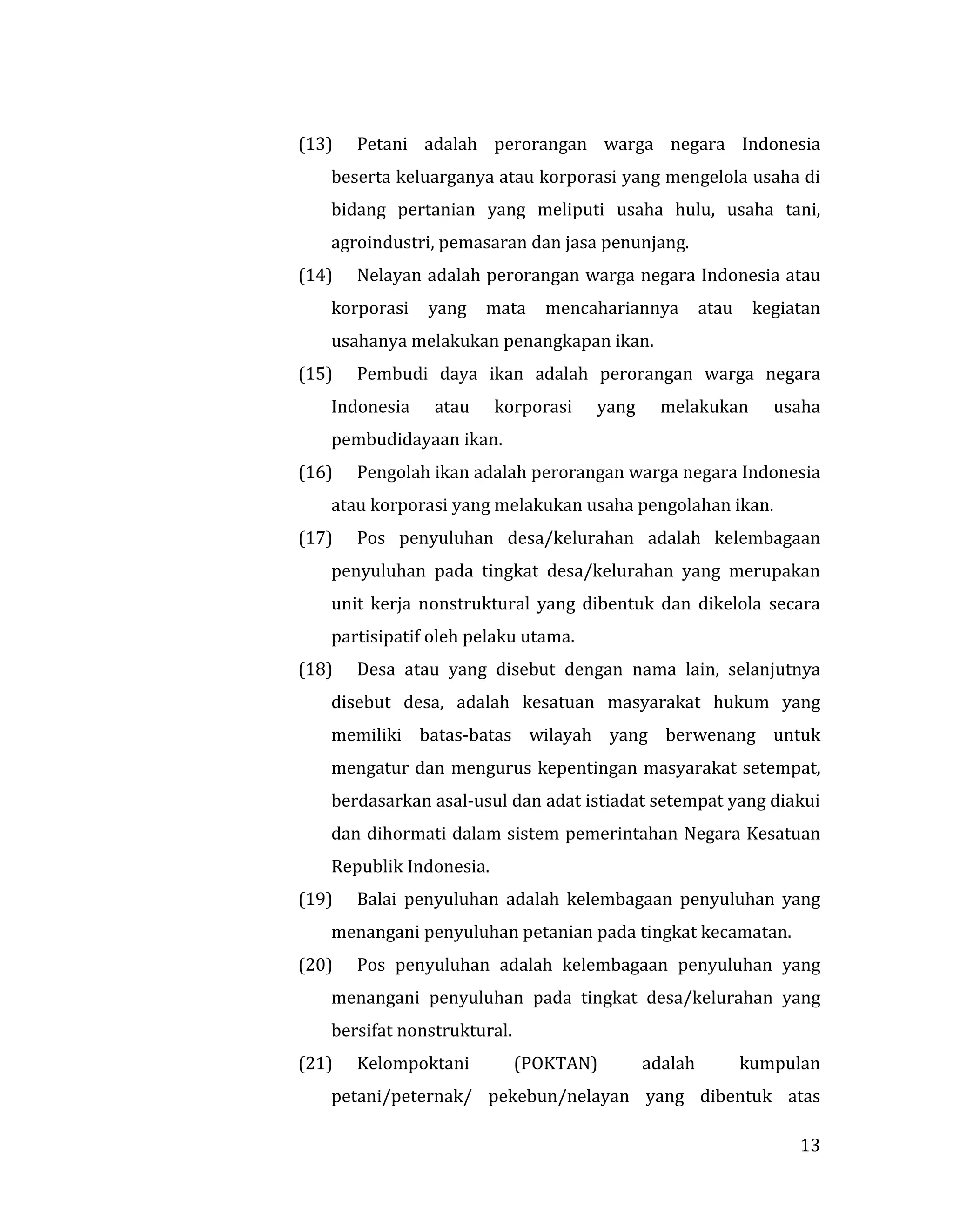 13
(13) Petani adalah perorangan warga negara Indonesia
beserta keluarganya atau korporasi yang mengelola usaha di
bidang pertanian yang meliputi usaha hulu, usaha tani,
agroindustri, pemasaran dan jasa penunjang.
(14) Nelayan adalah perorangan warga negara Indonesia atau
korporasi yang mata mencahariannya atau kegiatan
usahanya melakukan penangkapan ikan.
(15) Pembudi daya ikan adalah perorangan warga negara
Indonesia atau korporasi yang melakukan usaha
pembudidayaan ikan.
(16) Pengolah ikan adalah perorangan warga negara Indonesia
atau korporasi yang melakukan usaha pengolahan ikan.
(17) Pos penyuluhan desa/kelurahan adalah kelembagaan
penyuluhan pada tingkat desa/kelurahan yang merupakan
unit kerja nonstruktural yang dibentuk dan dikelola secara
partisipatif oleh pelaku utama.
(18) Desa atau yang disebut dengan nama lain, selanjutnya
disebut desa, adalah kesatuan masyarakat hukum yang
memiliki batas-batas wilayah yang berwenang untuk
mengatur dan mengurus kepentingan masyarakat setempat,
berdasarkan asal-usul dan adat istiadat setempat yang diakui
dan dihormati dalam sistem pemerintahan Negara Kesatuan
Republik Indonesia.
(19) Balai penyuluhan adalah kelembagaan penyuluhan yang
menangani penyuluhan petanian pada tingkat kecamatan.
(20) Pos penyuluhan adalah kelembagaan penyuluhan yang
menangani penyuluhan pada tingkat desa/kelurahan yang
bersifat nonstruktural.
(21) Kelompoktani (POKTAN) adalah kumpulan
petani/peternak/ pekebun/nelayan yang dibentuk atas
 