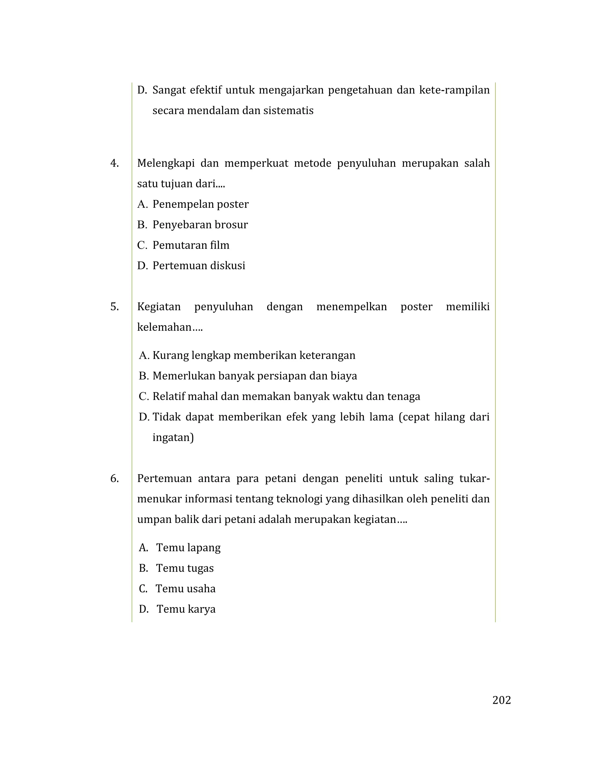 202
D. Sangat efektif untuk mengajarkan pengetahuan dan kete-rampilan
secara mendalam dan sistematis
4. Melengkapi dan memperkuat metode penyuluhan merupakan salah
satu tujuan dari....
A. Penempelan poster
B. Penyebaran brosur
C. Pemutaran film
D. Pertemuan diskusi
5. Kegiatan penyuluhan dengan menempelkan poster memiliki
kelemahan….
A. Kurang lengkap memberikan keterangan
B. Memerlukan banyak persiapan dan biaya
C. Relatif mahal dan memakan banyak waktu dan tenaga
D. Tidak dapat memberikan efek yang lebih lama (cepat hilang dari
ingatan)
6. Pertemuan antara para petani dengan peneliti untuk saling tukar-
menukar informasi tentang teknologi yang dihasilkan oleh peneliti dan
umpan balik dari petani adalah merupakan kegiatan….
A. Temu lapang
B. Temu tugas
C. Temu usaha
D. Temu karya
 