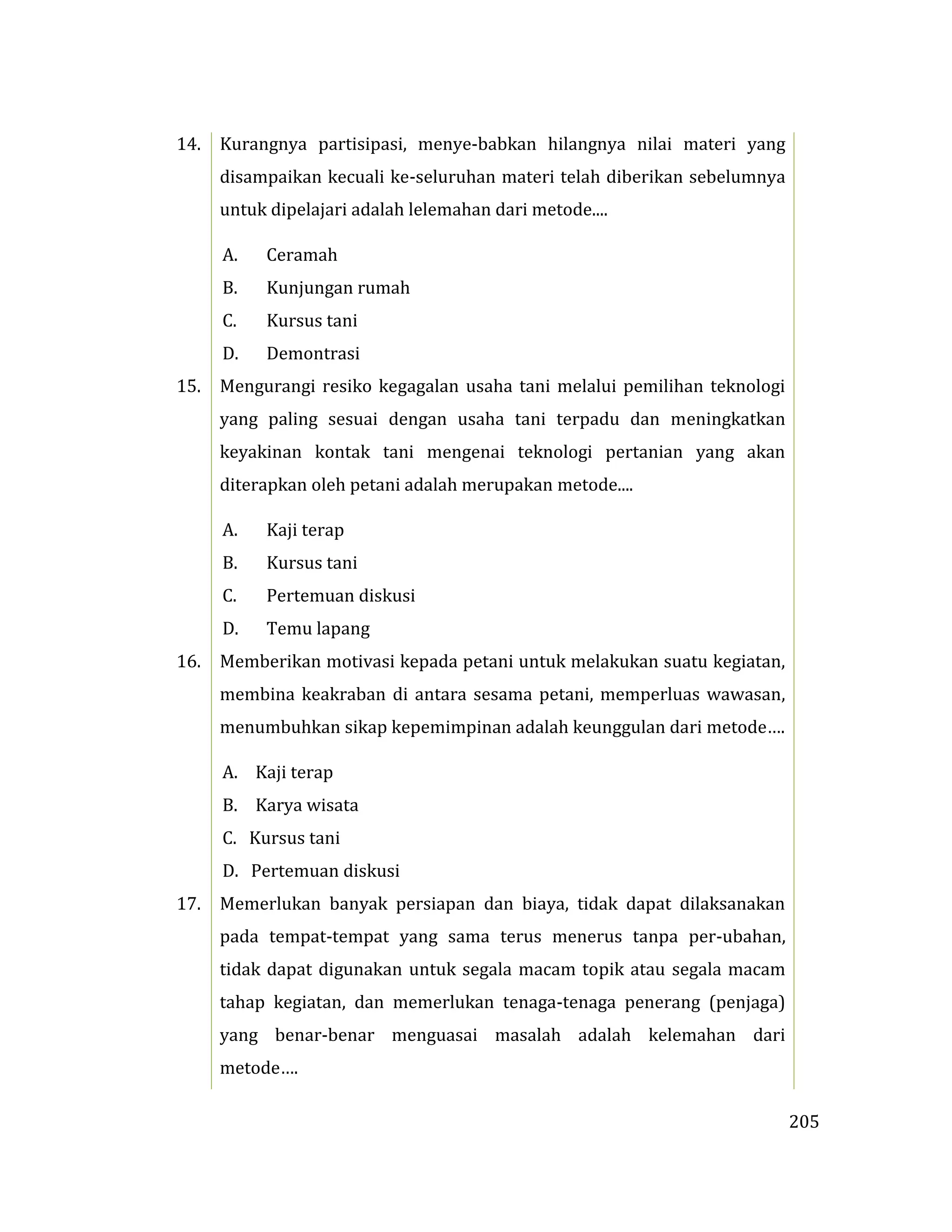 205
14. Kurangnya partisipasi, menye-babkan hilangnya nilai materi yang
disampaikan kecuali ke-seluruhan materi telah diberikan sebelumnya
untuk dipelajari adalah lelemahan dari metode....
A. Ceramah
B. Kunjungan rumah
C. Kursus tani
D. Demontrasi
15. Mengurangi resiko kegagalan usaha tani melalui pemilihan teknologi
yang paling sesuai dengan usaha tani terpadu dan meningkatkan
keyakinan kontak tani mengenai teknologi pertanian yang akan
diterapkan oleh petani adalah merupakan metode....
A. Kaji terap
B. Kursus tani
C. Pertemuan diskusi
D. Temu lapang
16. Memberikan motivasi kepada petani untuk melakukan suatu kegiatan,
membina keakraban di antara sesama petani, memperluas wawasan,
menumbuhkan sikap kepemimpinan adalah keunggulan dari metode….
A. Kaji terap
B. Karya wisata
C. Kursus tani
D. Pertemuan diskusi
17. Memerlukan banyak persiapan dan biaya, tidak dapat dilaksanakan
pada tempat-tempat yang sama terus menerus tanpa per-ubahan,
tidak dapat digunakan untuk segala macam topik atau segala macam
tahap kegiatan, dan memerlukan tenaga-tenaga penerang (penjaga)
yang benar-benar menguasai masalah adalah kelemahan dari
metode….
 