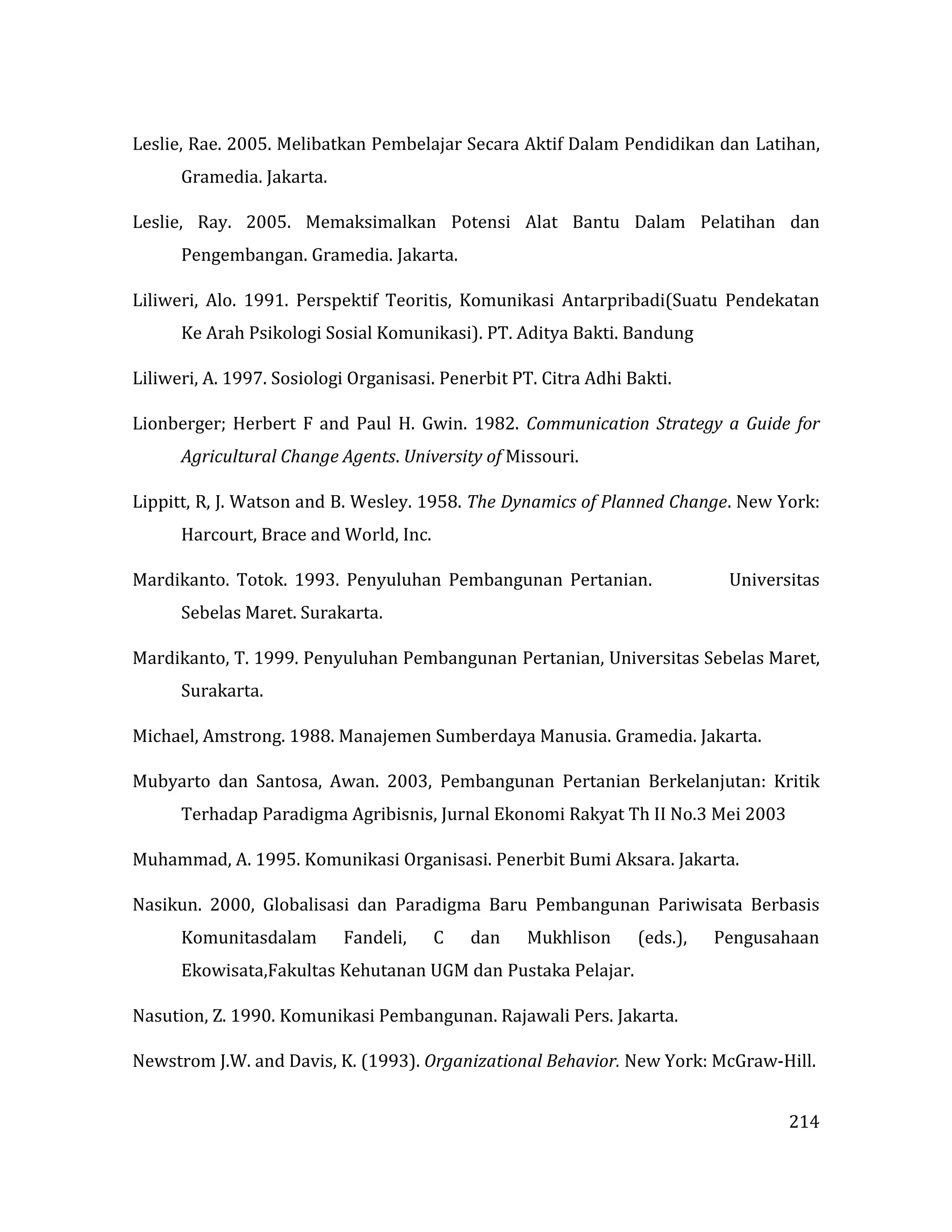 214
Leslie, Rae. 2005. Melibatkan Pembelajar Secara Aktif Dalam Pendidikan dan Latihan,
Gramedia. Jakarta.
Leslie, Ray. 2005. Memaksimalkan Potensi Alat Bantu Dalam Pelatihan dan
Pengembangan. Gramedia. Jakarta.
Liliweri, Alo. 1991. Perspektif Teoritis, Komunikasi Antarpribadi(Suatu Pendekatan
Ke Arah Psikologi Sosial Komunikasi). PT. Aditya Bakti. Bandung
Liliweri, A. 1997. Sosiologi Organisasi. Penerbit PT. Citra Adhi Bakti.
Lionberger; Herbert F and Paul H. Gwin. 1982. Communication Strategy a Guide for
Agricultural Change Agents. University of Missouri.
Lippitt, R, J. Watson and B. Wesley. 1958. The Dynamics of Planned Change. New York:
Harcourt, Brace and World, Inc.
Mardikanto. Totok. 1993. Penyuluhan Pembangunan Pertanian. Universitas
Sebelas Maret. Surakarta.
Mardikanto, T. 1999. Penyuluhan Pembangunan Pertanian, Universitas Sebelas Maret,
Surakarta.
Michael, Amstrong. 1988. Manajemen Sumberdaya Manusia. Gramedia. Jakarta.
Mubyarto dan Santosa, Awan. 2003, Pembangunan Pertanian Berkelanjutan: Kritik
Terhadap Paradigma Agribisnis, Jurnal Ekonomi Rakyat Th II No.3 Mei 2003
Muhammad, A. 1995. Komunikasi Organisasi. Penerbit Bumi Aksara. Jakarta.
Nasikun. 2000, Globalisasi dan Paradigma Baru Pembangunan Pariwisata Berbasis
Komunitasdalam Fandeli, C dan Mukhlison (eds.), Pengusahaan
Ekowisata,Fakultas Kehutanan UGM dan Pustaka Pelajar.
Nasution, Z. 1990. Komunikasi Pembangunan. Rajawali Pers. Jakarta.
Newstrom J.W. and Davis, K. (1993). Organizational Behavior. New York: McGraw-Hill.
 