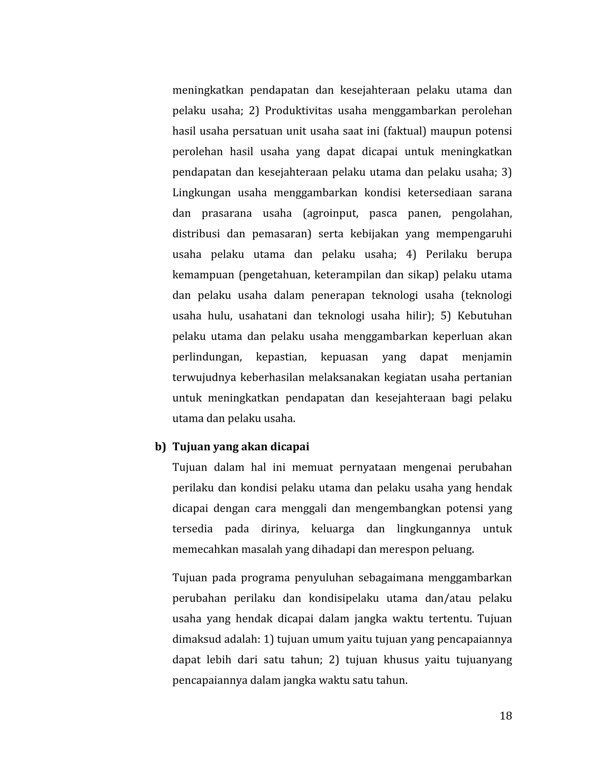 18
meningkatkan pendapatan dan kesejahteraan pelaku utama dan
pelaku usaha; 2) Produktivitas usaha menggambarkan perolehan
hasil usaha persatuan unit usaha saat ini (faktual) maupun potensi
perolehan hasil usaha yang dapat dicapai untuk meningkatkan
pendapatan dan kesejahteraan pelaku utama dan pelaku usaha; 3)
Lingkungan usaha menggambarkan kondisi ketersediaan sarana
dan prasarana usaha (agroinput, pasca panen, pengolahan,
distribusi dan pemasaran) serta kebijakan yang mempengaruhi
usaha pelaku utama dan pelaku usaha; 4) Perilaku berupa
kemampuan (pengetahuan, keterampilan dan sikap) pelaku utama
dan pelaku usaha dalam penerapan teknologi usaha (teknologi
usaha hulu, usahatani dan teknologi usaha hilir); 5) Kebutuhan
pelaku utama dan pelaku usaha menggambarkan keperluan akan
perlindungan, kepastian, kepuasan yang dapat menjamin
terwujudnya keberhasilan melaksanakan kegiatan usaha pertanian
untuk meningkatkan pendapatan dan kesejahteraan bagi pelaku
utama dan pelaku usaha.
b) Tujuan yang akan dicapai
Tujuan dalam hal ini memuat pernyataan mengenai perubahan
perilaku dan kondisi pelaku utama dan pelaku usaha yang hendak
dicapai dengan cara menggali dan mengembangkan potensi yang
tersedia pada dirinya, keluarga dan lingkungannya untuk
memecahkan masalah yang dihadapi dan merespon peluang.
Tujuan pada programa penyuluhan sebagaimana menggambarkan
perubahan perilaku dan kondisipelaku utama dan/atau pelaku
usaha yang hendak dicapai dalam jangka waktu tertentu. Tujuan
dimaksud adalah: 1) tujuan umum yaitu tujuan yang pencapaiannya
dapat lebih dari satu tahun; 2) tujuan khusus yaitu tujuanyang
pencapaiannya dalam jangka waktu satu tahun.
 