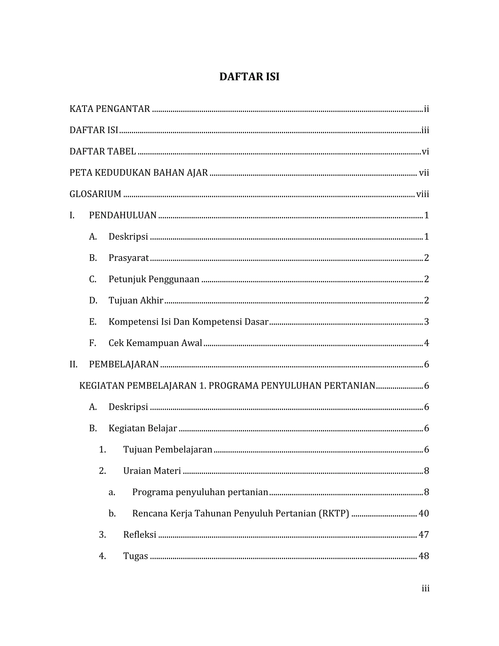 iii
DAFTAR ISI
KATA PENGANTAR ....................................................................................................................................ii
DAFTAR ISI...................................................................................................................................................iii
DAFTAR TABEL ..........................................................................................................................................vi
PETA KEDUDUKAN BAHAN AJAR ..................................................................................................... vii
GLOSARIUM ..............................................................................................................................................viii
I. PENDAHULUAN.................................................................................................................................1
A. Deskripsi .....................................................................................................................................1
B. Prasyarat.....................................................................................................................................2
C. Petunjuk Penggunaan ............................................................................................................2
D. Tujuan Akhir..............................................................................................................................2
E. Kompetensi Isi Dan Kompetensi Dasar...........................................................................3
F. Cek Kemampuan Awal...........................................................................................................4
II. PEMBELAJARAN................................................................................................................................6
KEGIATAN PEMBELAJARAN 1. PROGRAMA PENYULUHAN PERTANIAN.......................6
A. Deskripsi .....................................................................................................................................6
B. Kegiatan Belajar .......................................................................................................................6
1. Tujuan Pembelajaran......................................................................................................6
2. Uraian Materi .....................................................................................................................8
a. Programa penyuluhan pertanian...........................................................................8
b. Rencana Kerja Tahunan Penyuluh Pertanian (RKTP) ................................40
3. Refleksi ..............................................................................................................................47
4. Tugas ..................................................................................................................................48
 