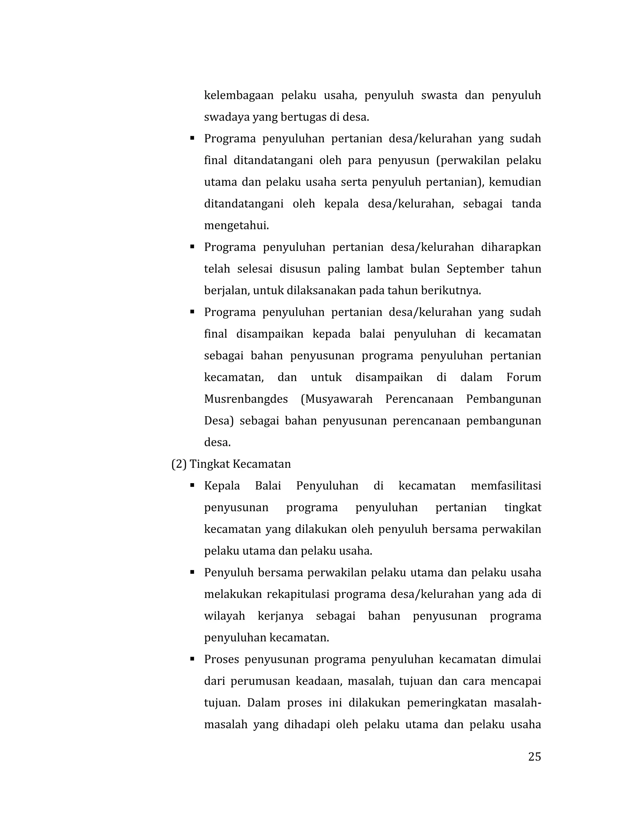 25
kelembagaan pelaku usaha, penyuluh swasta dan penyuluh
swadaya yang bertugas di desa.
 Programa penyuluhan pertanian desa/kelurahan yang sudah
final ditandatangani oleh para penyusun (perwakilan pelaku
utama dan pelaku usaha serta penyuluh pertanian), kemudian
ditandatangani oleh kepala desa/kelurahan, sebagai tanda
mengetahui.
 Programa penyuluhan pertanian desa/kelurahan diharapkan
telah selesai disusun paling lambat bulan September tahun
berjalan, untuk dilaksanakan pada tahun berikutnya.
 Programa penyuluhan pertanian desa/kelurahan yang sudah
final disampaikan kepada balai penyuluhan di kecamatan
sebagai bahan penyusunan programa penyuluhan pertanian
kecamatan, dan untuk disampaikan di dalam Forum
Musrenbangdes (Musyawarah Perencanaan Pembangunan
Desa) sebagai bahan penyusunan perencanaan pembangunan
desa.
(2) Tingkat Kecamatan
 Kepala Balai Penyuluhan di kecamatan memfasilitasi
penyusunan programa penyuluhan pertanian tingkat
kecamatan yang dilakukan oleh penyuluh bersama perwakilan
pelaku utama dan pelaku usaha.
 Penyuluh bersama perwakilan pelaku utama dan pelaku usaha
melakukan rekapitulasi programa desa/kelurahan yang ada di
wilayah kerjanya sebagai bahan penyusunan programa
penyuluhan kecamatan.
 Proses penyusunan programa penyuluhan kecamatan dimulai
dari perumusan keadaan, masalah, tujuan dan cara mencapai
tujuan. Dalam proses ini dilakukan pemeringkatan masalah-
masalah yang dihadapi oleh pelaku utama dan pelaku usaha
 