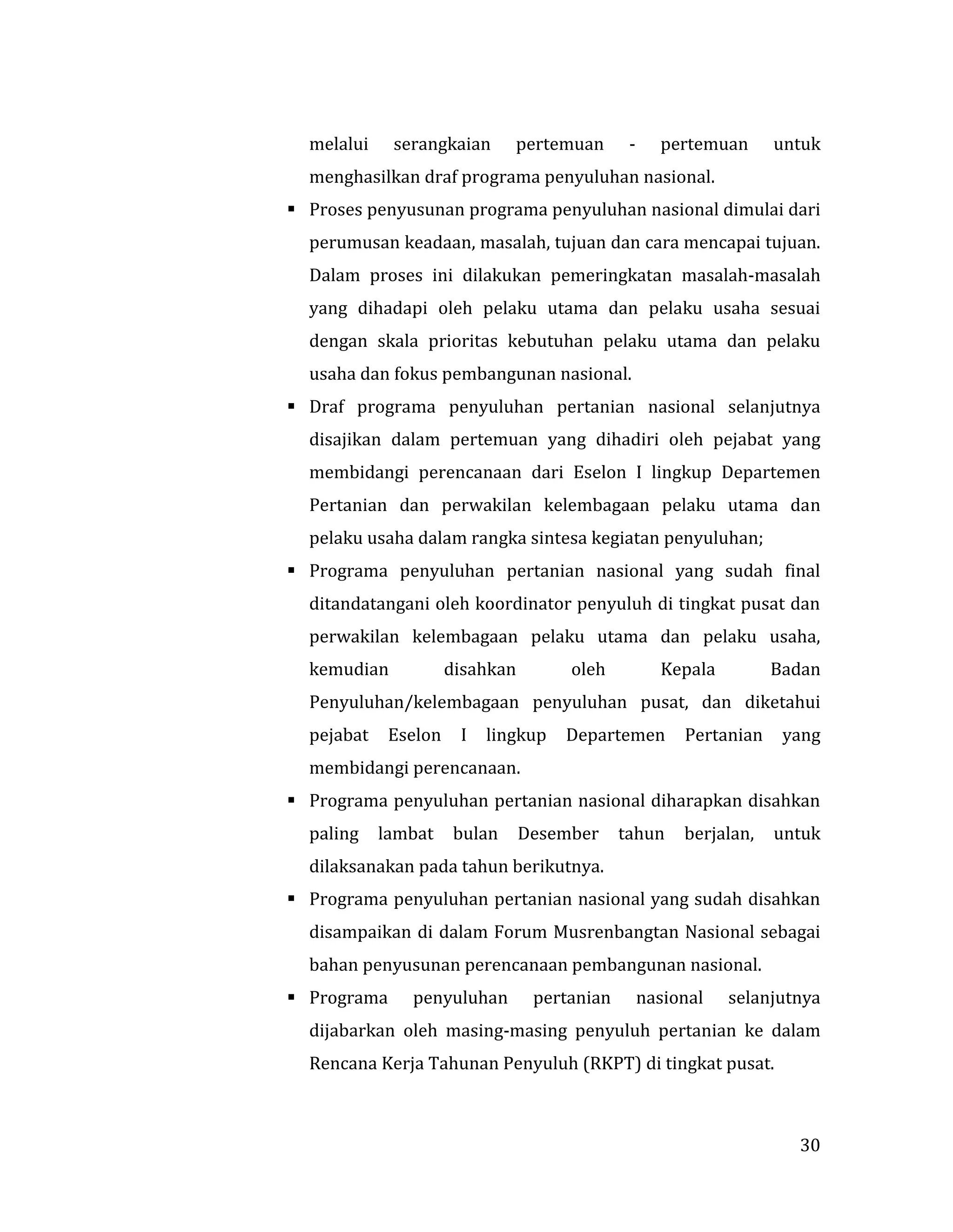 30
melalui serangkaian pertemuan - pertemuan untuk
menghasilkan draf programa penyuluhan nasional.
 Proses penyusunan programa penyuluhan nasional dimulai dari
perumusan keadaan, masalah, tujuan dan cara mencapai tujuan.
Dalam proses ini dilakukan pemeringkatan masalah-masalah
yang dihadapi oleh pelaku utama dan pelaku usaha sesuai
dengan skala prioritas kebutuhan pelaku utama dan pelaku
usaha dan fokus pembangunan nasional.
 Draf programa penyuluhan pertanian nasional selanjutnya
disajikan dalam pertemuan yang dihadiri oleh pejabat yang
membidangi perencanaan dari Eselon I lingkup Departemen
Pertanian dan perwakilan kelembagaan pelaku utama dan
pelaku usaha dalam rangka sintesa kegiatan penyuluhan;
 Programa penyuluhan pertanian nasional yang sudah final
ditandatangani oleh koordinator penyuluh di tingkat pusat dan
perwakilan kelembagaan pelaku utama dan pelaku usaha,
kemudian disahkan oleh Kepala Badan
Penyuluhan/kelembagaan penyuluhan pusat, dan diketahui
pejabat Eselon I lingkup Departemen Pertanian yang
membidangi perencanaan.
 Programa penyuluhan pertanian nasional diharapkan disahkan
paling lambat bulan Desember tahun berjalan, untuk
dilaksanakan pada tahun berikutnya.
 Programa penyuluhan pertanian nasional yang sudah disahkan
disampaikan di dalam Forum Musrenbangtan Nasional sebagai
bahan penyusunan perencanaan pembangunan nasional.
 Programa penyuluhan pertanian nasional selanjutnya
dijabarkan oleh masing-masing penyuluh pertanian ke dalam
Rencana Kerja Tahunan Penyuluh (RKPT) di tingkat pusat.
 