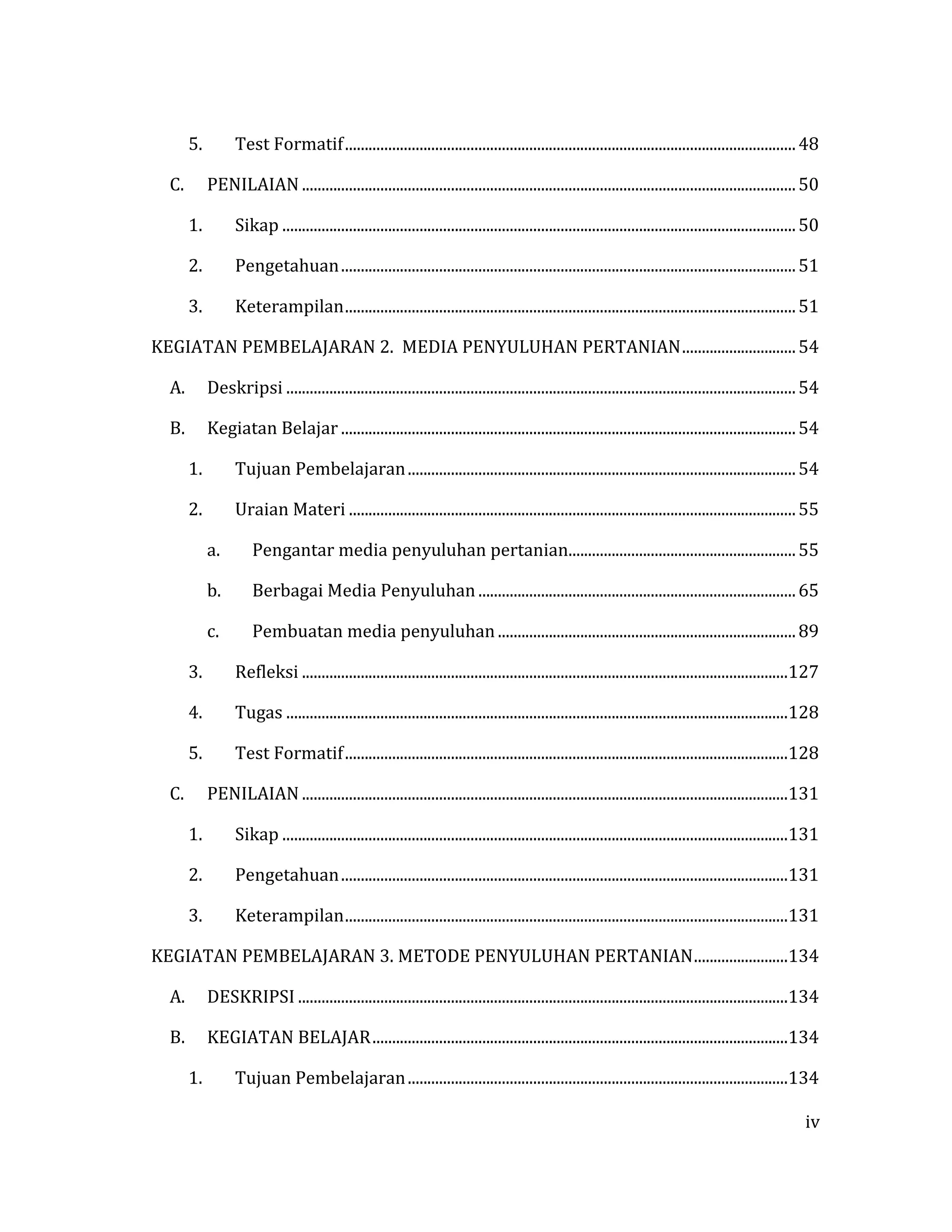 iv
5. Test Formatif...................................................................................................................48
C. PENILAIAN ..............................................................................................................................50
1. Sikap ...................................................................................................................................50
2. Pengetahuan....................................................................................................................51
3. Keterampilan...................................................................................................................51
KEGIATAN PEMBELAJARAN 2. MEDIA PENYULUHAN PERTANIAN.............................54
A. Deskripsi ..................................................................................................................................54
B. Kegiatan Belajar ....................................................................................................................54
1. Tujuan Pembelajaran...................................................................................................54
2. Uraian Materi ..................................................................................................................55
a. Pengantar media penyuluhan pertanian..........................................................55
b. Berbagai Media Penyuluhan .................................................................................65
c. Pembuatan media penyuluhan ............................................................................89
3. Refleksi ............................................................................................................................127
4. Tugas ................................................................................................................................128
5. Test Formatif.................................................................................................................128
C. PENILAIAN ............................................................................................................................131
1. Sikap .................................................................................................................................131
2. Pengetahuan..................................................................................................................131
3. Keterampilan.................................................................................................................131
KEGIATAN PEMBELAJARAN 3. METODE PENYULUHAN PERTANIAN........................134
A. DESKRIPSI .............................................................................................................................134
B. KEGIATAN BELAJAR..........................................................................................................134
1. Tujuan Pembelajaran.................................................................................................134
 