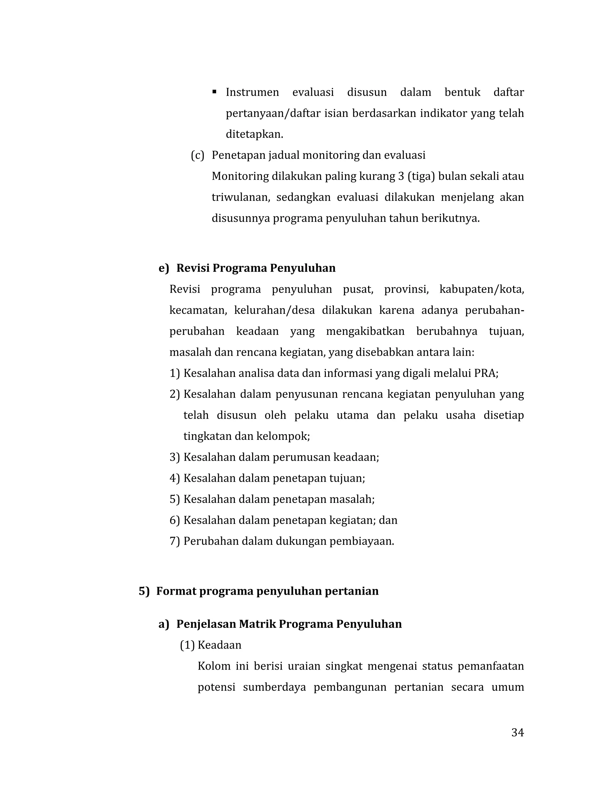 34
 Instrumen evaluasi disusun dalam bentuk daftar
pertanyaan/daftar isian berdasarkan indikator yang telah
ditetapkan.
(c) Penetapan jadual monitoring dan evaluasi
Monitoring dilakukan paling kurang 3 (tiga) bulan sekali atau
triwulanan, sedangkan evaluasi dilakukan menjelang akan
disusunnya programa penyuluhan tahun berikutnya.
e) Revisi Programa Penyuluhan
Revisi programa penyuluhan pusat, provinsi, kabupaten/kota,
kecamatan, kelurahan/desa dilakukan karena adanya perubahan-
perubahan keadaan yang mengakibatkan berubahnya tujuan,
masalah dan rencana kegiatan, yang disebabkan antara lain:
1) Kesalahan analisa data dan informasi yang digali melalui PRA;
2) Kesalahan dalam penyusunan rencana kegiatan penyuluhan yang
telah disusun oleh pelaku utama dan pelaku usaha disetiap
tingkatan dan kelompok;
3) Kesalahan dalam perumusan keadaan;
4) Kesalahan dalam penetapan tujuan;
5) Kesalahan dalam penetapan masalah;
6) Kesalahan dalam penetapan kegiatan; dan
7) Perubahan dalam dukungan pembiayaan.
5) Format programa penyuluhan pertanian
a) Penjelasan Matrik Programa Penyuluhan
(1) Keadaan
Kolom ini berisi uraian singkat mengenai status pemanfaatan
potensi sumberdaya pembangunan pertanian secara umum
 