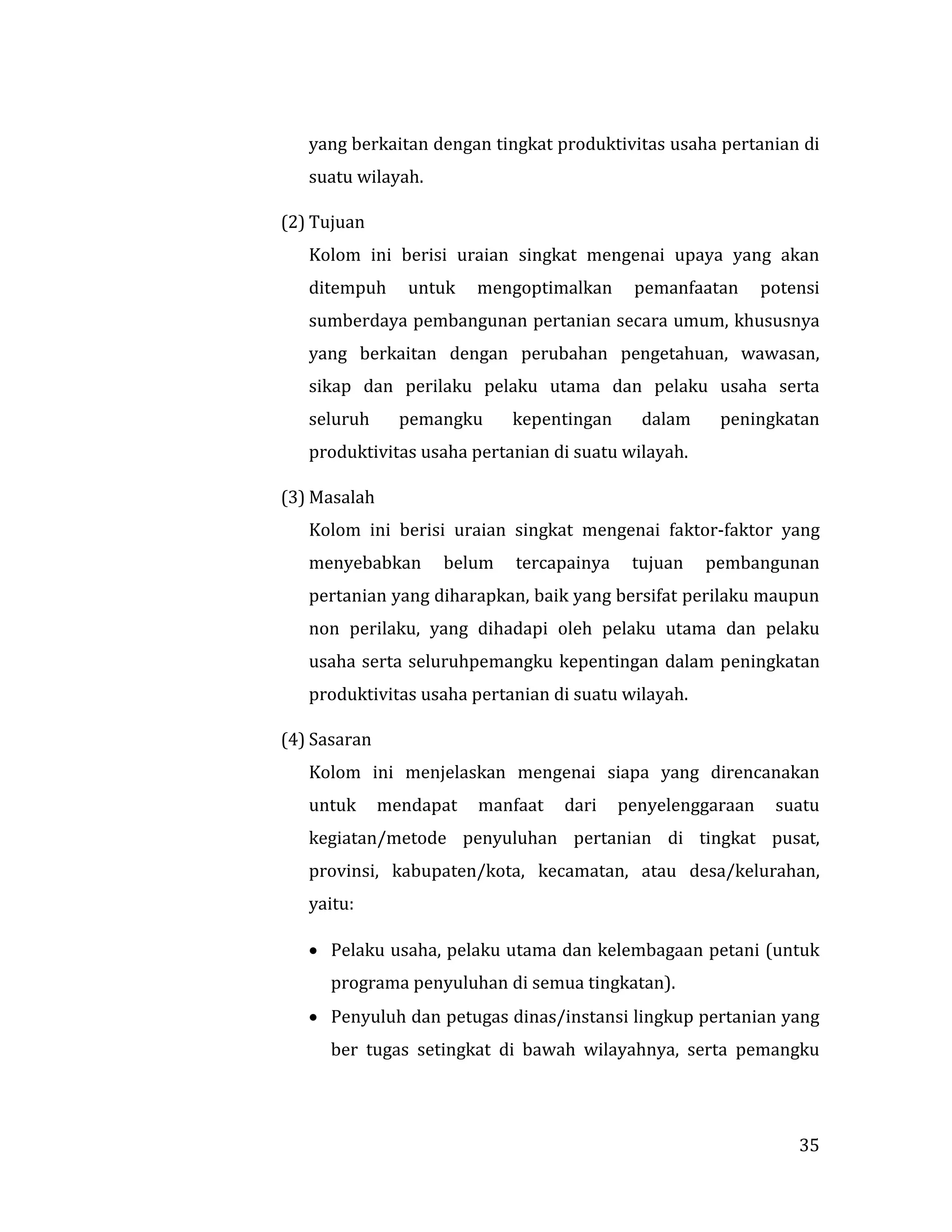 35
yang berkaitan dengan tingkat produktivitas usaha pertanian di
suatu wilayah.
(2) Tujuan
Kolom ini berisi uraian singkat mengenai upaya yang akan
ditempuh untuk mengoptimalkan pemanfaatan potensi
sumberdaya pembangunan pertanian secara umum, khususnya
yang berkaitan dengan perubahan pengetahuan, wawasan,
sikap dan perilaku pelaku utama dan pelaku usaha serta
seluruh pemangku kepentingan dalam peningkatan
produktivitas usaha pertanian di suatu wilayah.
(3) Masalah
Kolom ini berisi uraian singkat mengenai faktor-faktor yang
menyebabkan belum tercapainya tujuan pembangunan
pertanian yang diharapkan, baik yang bersifat perilaku maupun
non perilaku, yang dihadapi oleh pelaku utama dan pelaku
usaha serta seluruhpemangku kepentingan dalam peningkatan
produktivitas usaha pertanian di suatu wilayah.
(4) Sasaran
Kolom ini menjelaskan mengenai siapa yang direncanakan
untuk mendapat manfaat dari penyelenggaraan suatu
kegiatan/metode penyuluhan pertanian di tingkat pusat,
provinsi, kabupaten/kota, kecamatan, atau desa/kelurahan,
yaitu:
 Pelaku usaha, pelaku utama dan kelembagaan petani (untuk
programa penyuluhan di semua tingkatan).
 Penyuluh dan petugas dinas/instansi lingkup pertanian yang
ber tugas setingkat di bawah wilayahnya, serta pemangku
 