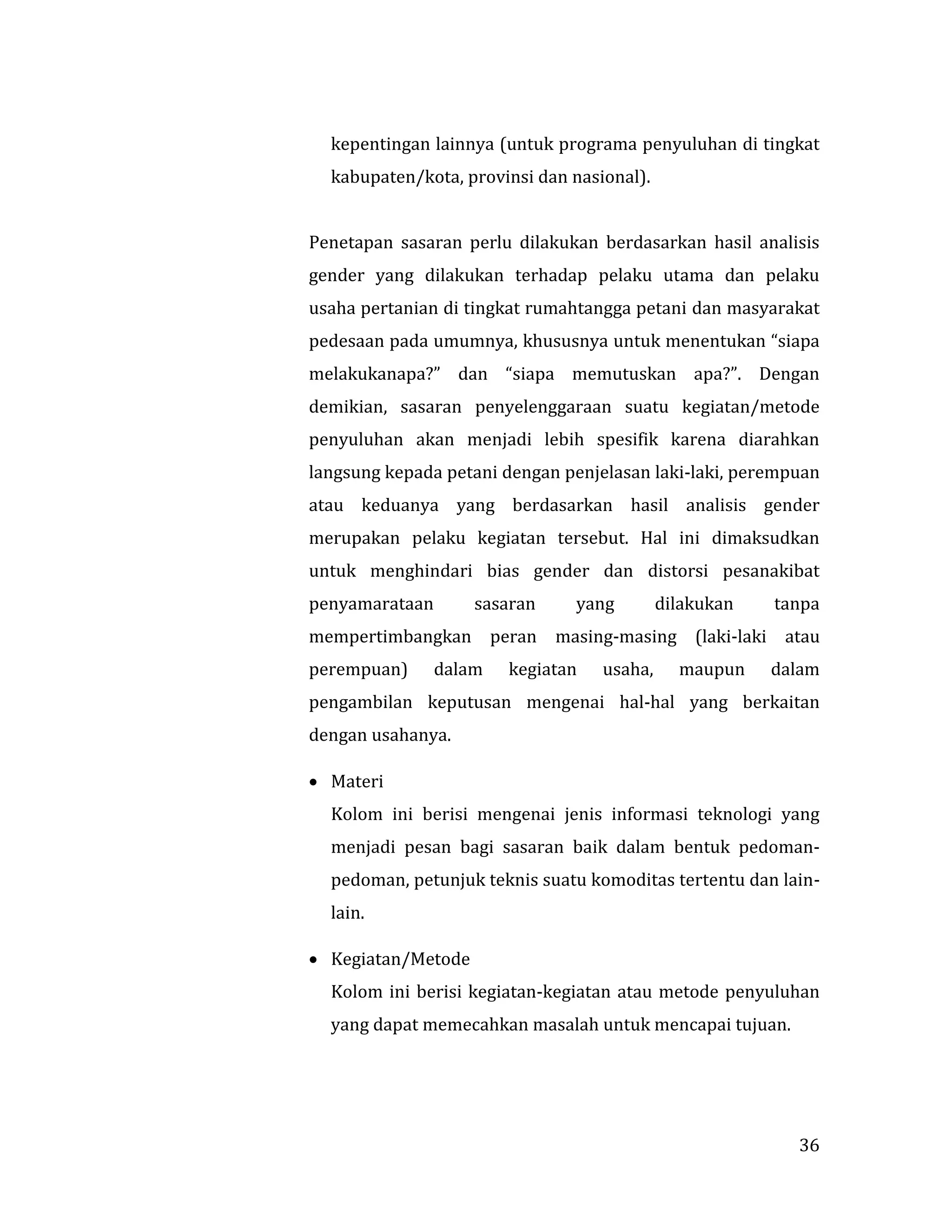 36
kepentingan lainnya (untuk programa penyuluhan di tingkat
kabupaten/kota, provinsi dan nasional).
Penetapan sasaran perlu dilakukan berdasarkan hasil analisis
gender yang dilakukan terhadap pelaku utama dan pelaku
usaha pertanian di tingkat rumahtangga petani dan masyarakat
pedesaan pada umumnya, khususnya untuk menentukan “siapa
melakukanapa?” dan “siapa memutuskan apa?”. Dengan
demikian, sasaran penyelenggaraan suatu kegiatan/metode
penyuluhan akan menjadi lebih spesifik karena diarahkan
langsung kepada petani dengan penjelasan laki-laki, perempuan
atau keduanya yang berdasarkan hasil analisis gender
merupakan pelaku kegiatan tersebut. Hal ini dimaksudkan
untuk menghindari bias gender dan distorsi pesanakibat
penyamarataan sasaran yang dilakukan tanpa
mempertimbangkan peran masing-masing (laki-laki atau
perempuan) dalam kegiatan usaha, maupun dalam
pengambilan keputusan mengenai hal-hal yang berkaitan
dengan usahanya.
 Materi
Kolom ini berisi mengenai jenis informasi teknologi yang
menjadi pesan bagi sasaran baik dalam bentuk pedoman-
pedoman, petunjuk teknis suatu komoditas tertentu dan lain-
lain.
 Kegiatan/Metode
Kolom ini berisi kegiatan-kegiatan atau metode penyuluhan
yang dapat memecahkan masalah untuk mencapai tujuan.
 