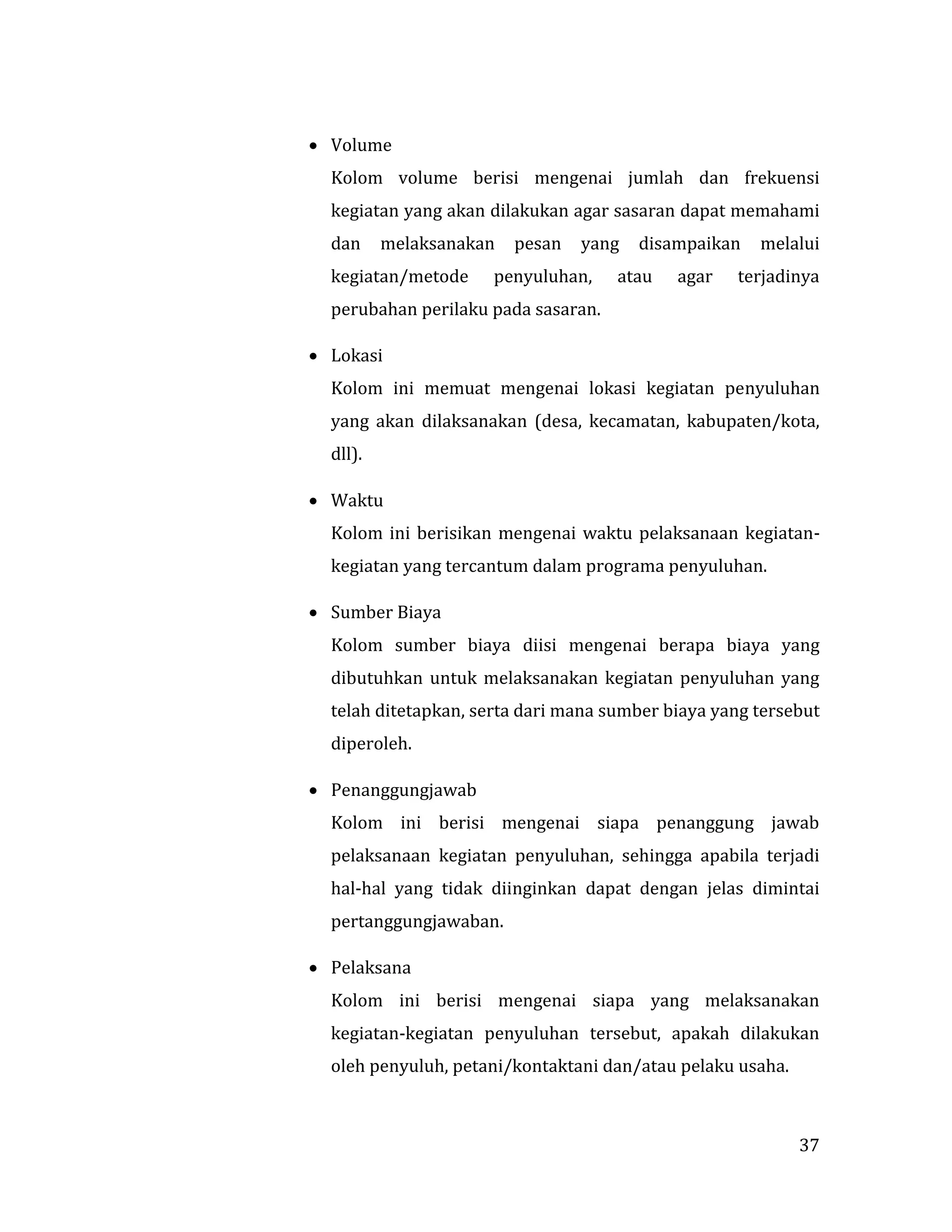 37
 Volume
Kolom volume berisi mengenai jumlah dan frekuensi
kegiatan yang akan dilakukan agar sasaran dapat memahami
dan melaksanakan pesan yang disampaikan melalui
kegiatan/metode penyuluhan, atau agar terjadinya
perubahan perilaku pada sasaran.
 Lokasi
Kolom ini memuat mengenai lokasi kegiatan penyuluhan
yang akan dilaksanakan (desa, kecamatan, kabupaten/kota,
dll).
 Waktu
Kolom ini berisikan mengenai waktu pelaksanaan kegiatan-
kegiatan yang tercantum dalam programa penyuluhan.
 Sumber Biaya
Kolom sumber biaya diisi mengenai berapa biaya yang
dibutuhkan untuk melaksanakan kegiatan penyuluhan yang
telah ditetapkan, serta dari mana sumber biaya yang tersebut
diperoleh.
 Penanggungjawab
Kolom ini berisi mengenai siapa penanggung jawab
pelaksanaan kegiatan penyuluhan, sehingga apabila terjadi
hal-hal yang tidak diinginkan dapat dengan jelas dimintai
pertanggungjawaban.
 Pelaksana
Kolom ini berisi mengenai siapa yang melaksanakan
kegiatan-kegiatan penyuluhan tersebut, apakah dilakukan
oleh penyuluh, petani/kontaktani dan/atau pelaku usaha.
 