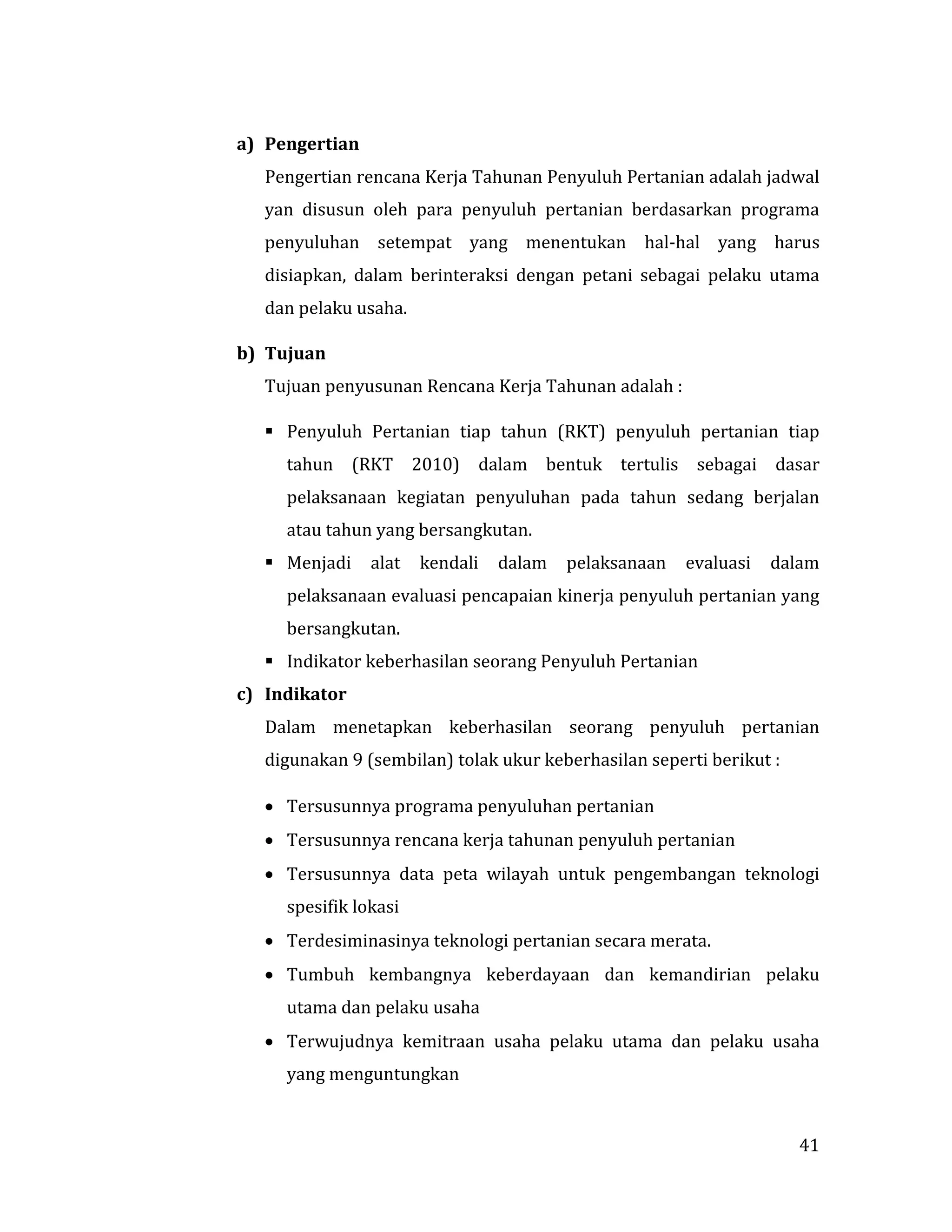 41
a) Pengertian
Pengertian rencana Kerja Tahunan Penyuluh Pertanian adalah jadwal
yan disusun oleh para penyuluh pertanian berdasarkan programa
penyuluhan setempat yang menentukan hal-hal yang harus
disiapkan, dalam berinteraksi dengan petani sebagai pelaku utama
dan pelaku usaha.
b) Tujuan
Tujuan penyusunan Rencana Kerja Tahunan adalah :
 Penyuluh Pertanian tiap tahun (RKT) penyuluh pertanian tiap
tahun (RKT 2010) dalam bentuk tertulis sebagai dasar
pelaksanaan kegiatan penyuluhan pada tahun sedang berjalan
atau tahun yang bersangkutan.
 Menjadi alat kendali dalam pelaksanaan evaluasi dalam
pelaksanaan evaluasi pencapaian kinerja penyuluh pertanian yang
bersangkutan.
 Indikator keberhasilan seorang Penyuluh Pertanian
c) Indikator
Dalam menetapkan keberhasilan seorang penyuluh pertanian
digunakan 9 (sembilan) tolak ukur keberhasilan seperti berikut :
 Tersusunnya programa penyuluhan pertanian
 Tersusunnya rencana kerja tahunan penyuluh pertanian
 Tersusunnya data peta wilayah untuk pengembangan teknologi
spesifik lokasi
 Terdesiminasinya teknologi pertanian secara merata.
 Tumbuh kembangnya keberdayaan dan kemandirian pelaku
utama dan pelaku usaha
 Terwujudnya kemitraan usaha pelaku utama dan pelaku usaha
yang menguntungkan
 