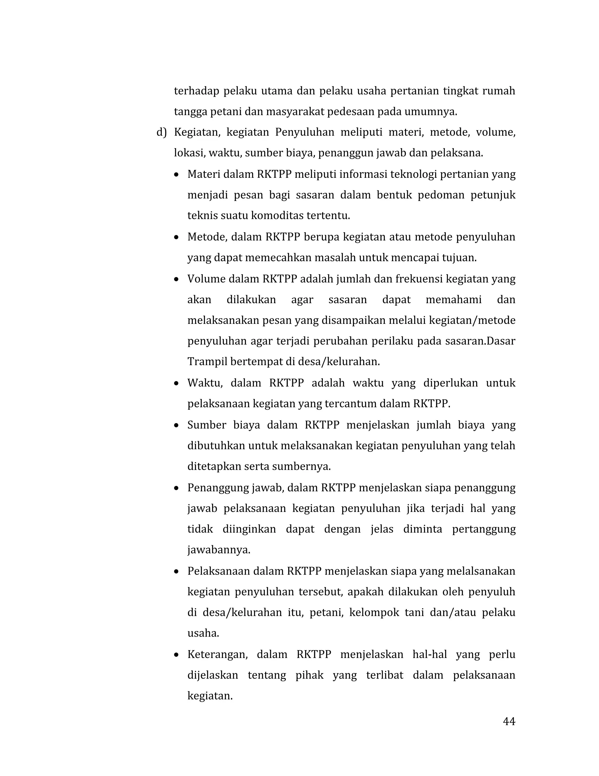 44
terhadap pelaku utama dan pelaku usaha pertanian tingkat rumah
tangga petani dan masyarakat pedesaan pada umumnya.
d) Kegiatan, kegiatan Penyuluhan meliputi materi, metode, volume,
lokasi, waktu, sumber biaya, penanggun jawab dan pelaksana.
 Materi dalam RKTPP meliputi informasi teknologi pertanian yang
menjadi pesan bagi sasaran dalam bentuk pedoman petunjuk
teknis suatu komoditas tertentu.
 Metode, dalam RKTPP berupa kegiatan atau metode penyuluhan
yang dapat memecahkan masalah untuk mencapai tujuan.
 Volume dalam RKTPP adalah jumlah dan frekuensi kegiatan yang
akan dilakukan agar sasaran dapat memahami dan
melaksanakan pesan yang disampaikan melalui kegiatan/metode
penyuluhan agar terjadi perubahan perilaku pada sasaran.Dasar
Trampil bertempat di desa/kelurahan.
 Waktu, dalam RKTPP adalah waktu yang diperlukan untuk
pelaksanaan kegiatan yang tercantum dalam RKTPP.
 Sumber biaya dalam RKTPP menjelaskan jumlah biaya yang
dibutuhkan untuk melaksanakan kegiatan penyuluhan yang telah
ditetapkan serta sumbernya.
 Penanggung jawab, dalam RKTPP menjelaskan siapa penanggung
jawab pelaksanaan kegiatan penyuluhan jika terjadi hal yang
tidak diinginkan dapat dengan jelas diminta pertanggung
jawabannya.
 Pelaksanaan dalam RKTPP menjelaskan siapa yang melalsanakan
kegiatan penyuluhan tersebut, apakah dilakukan oleh penyuluh
di desa/kelurahan itu, petani, kelompok tani dan/atau pelaku
usaha.
 Keterangan, dalam RKTPP menjelaskan hal-hal yang perlu
dijelaskan tentang pihak yang terlibat dalam pelaksanaan
kegiatan.
 