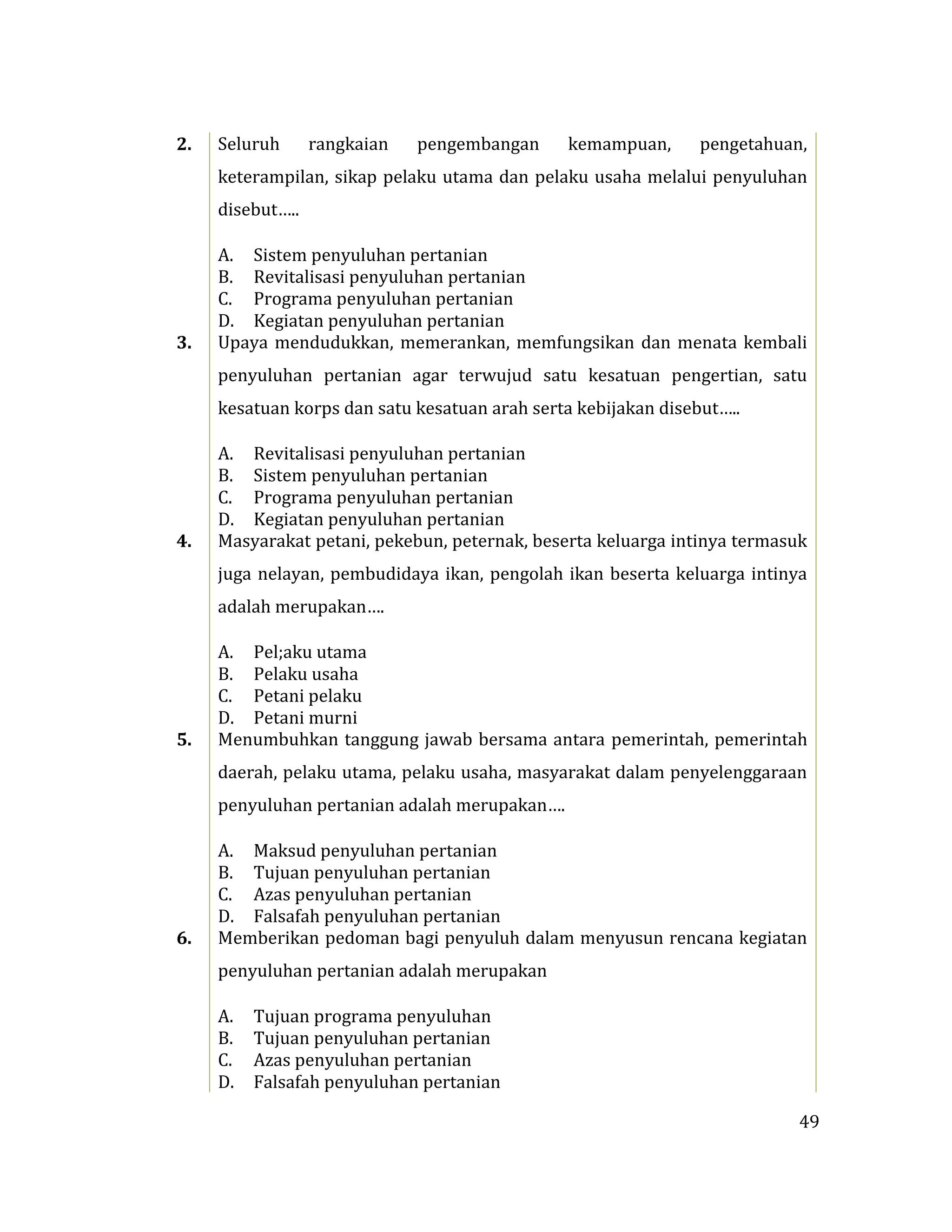 49
2. Seluruh rangkaian pengembangan kemampuan, pengetahuan,
keterampilan, sikap pelaku utama dan pelaku usaha melalui penyuluhan
disebut…..
A. Sistem penyuluhan pertanian
B. Revitalisasi penyuluhan pertanian
C. Programa penyuluhan pertanian
D. Kegiatan penyuluhan pertanian
3. Upaya mendudukkan, memerankan, memfungsikan dan menata kembali
penyuluhan pertanian agar terwujud satu kesatuan pengertian, satu
kesatuan korps dan satu kesatuan arah serta kebijakan disebut…..
A. Revitalisasi penyuluhan pertanian
B. Sistem penyuluhan pertanian
C. Programa penyuluhan pertanian
D. Kegiatan penyuluhan pertanian
4. Masyarakat petani, pekebun, peternak, beserta keluarga intinya termasuk
juga nelayan, pembudidaya ikan, pengolah ikan beserta keluarga intinya
adalah merupakan….
A. Pel;aku utama
B. Pelaku usaha
C. Petani pelaku
D. Petani murni
5. Menumbuhkan tanggung jawab bersama antara pemerintah, pemerintah
daerah, pelaku utama, pelaku usaha, masyarakat dalam penyelenggaraan
penyuluhan pertanian adalah merupakan….
A. Maksud penyuluhan pertanian
B. Tujuan penyuluhan pertanian
C. Azas penyuluhan pertanian
D. Falsafah penyuluhan pertanian
6. Memberikan pedoman bagi penyuluh dalam menyusun rencana kegiatan
penyuluhan pertanian adalah merupakan
A. Tujuan programa penyuluhan
B. Tujuan penyuluhan pertanian
C. Azas penyuluhan pertanian
D. Falsafah penyuluhan pertanian
 