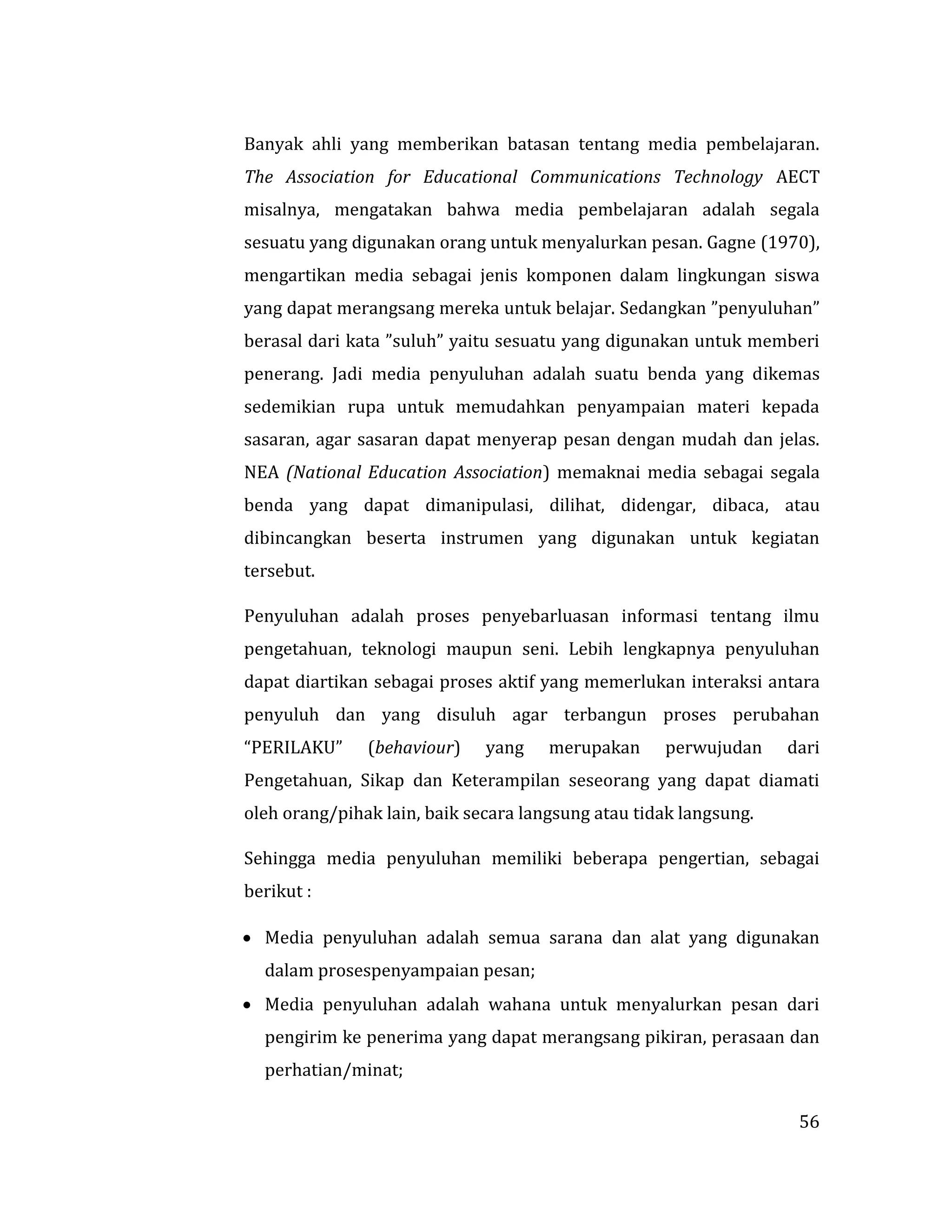 56
Banyak ahli yang memberikan batasan tentang media pembelajaran.
The Association for Educational Communications Technology AECT
misalnya, mengatakan bahwa media pembelajaran adalah segala
sesuatu yang digunakan orang untuk menyalurkan pesan. Gagne (1970),
mengartikan media sebagai jenis komponen dalam lingkungan siswa
yang dapat merangsang mereka untuk belajar. Sedangkan ”penyuluhan”
berasal dari kata ”suluh” yaitu sesuatu yang digunakan untuk memberi
penerang. Jadi media penyuluhan adalah suatu benda yang dikemas
sedemikian rupa untuk memudahkan penyampaian materi kepada
sasaran, agar sasaran dapat menyerap pesan dengan mudah dan jelas.
NEA (National Education Association) memaknai media sebagai segala
benda yang dapat dimanipulasi, dilihat, didengar, dibaca, atau
dibincangkan beserta instrumen yang digunakan untuk kegiatan
tersebut.
Penyuluhan adalah proses penyebarluasan informasi tentang ilmu
pengetahuan, teknologi maupun seni. Lebih lengkapnya penyuluhan
dapat diartikan sebagai proses aktif yang memerlukan interaksi antara
penyuluh dan yang disuluh agar terbangun proses perubahan
“PERILAKU” (behaviour) yang merupakan perwujudan dari
Pengetahuan, Sikap dan Keterampilan seseorang yang dapat diamati
oleh orang/pihak lain, baik secara langsung atau tidak langsung.
Sehingga media penyuluhan memiliki beberapa pengertian, sebagai
berikut :
 Media penyuluhan adalah semua sarana dan alat yang digunakan
dalam prosespenyampaian pesan;
 Media penyuluhan adalah wahana untuk menyalurkan pesan dari
pengirim ke penerima yang dapat merangsang pikiran, perasaan dan
perhatian/minat;
 